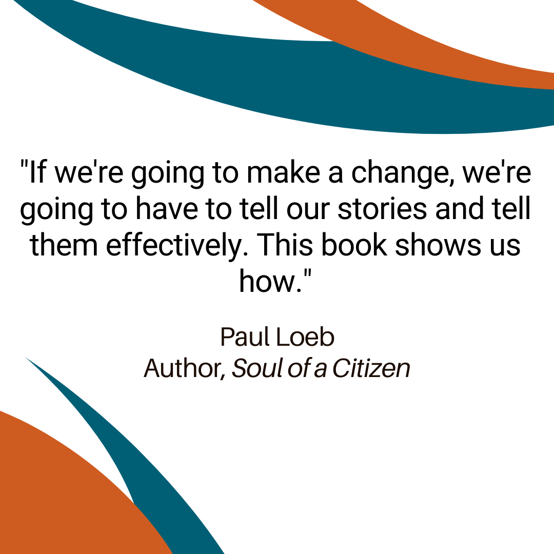 "If we're going to make a change, we're going to have to tell our stories and tell them effectively. This book shows us how." - Paul Loeb, Author, Soul of a Citizen 