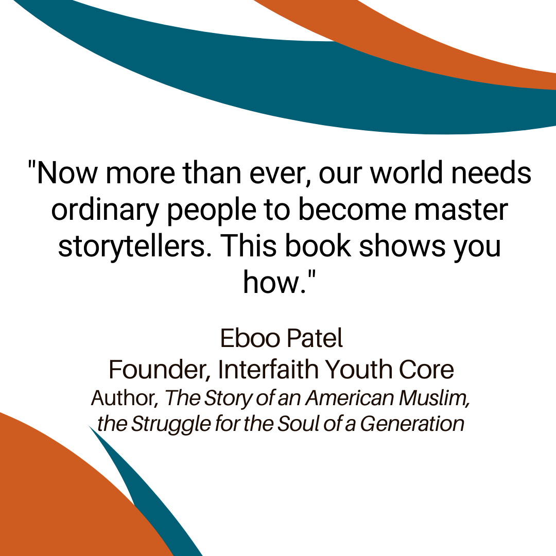 "Now more than ever, our world needs ordinary people to become master storytellers. This book shows you how." —Eboo Patel, Founder, Interfaith Youth Core