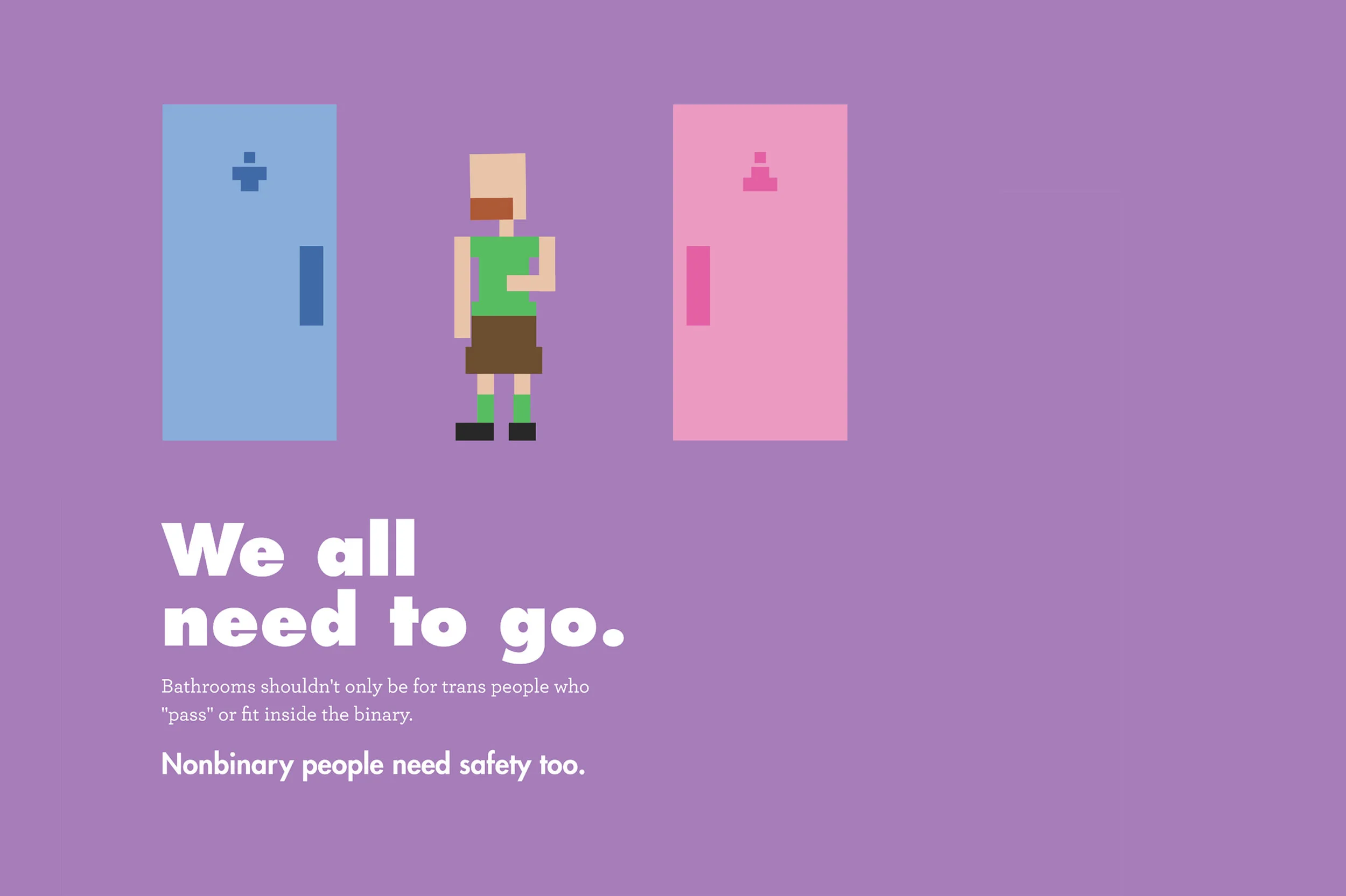 Text: We all need to go. Bathrooms shouldn’t only be for trans people who “pass” or fit inside the binary. Nonbinary people need safety too. Illustration: Purple background with a figure between two doors. The door on the left is a blue door with a stick figure in pants on it. On the right side is a pink door with a stick figure in a skirt on it. Standing between the doors is a pale-skinned person with a red beard and a bald head. They are wearing a green shirt and green socks and a brown skirt with black shoes. 