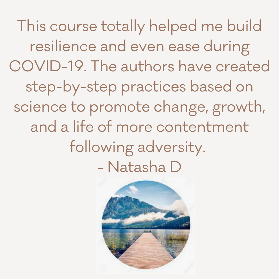 “This course totally helped me build resilience and even ease during COVID-19. The authors have created step-by-step practices based on science to promote change, growth, and a life of more contentment following adve (11).png