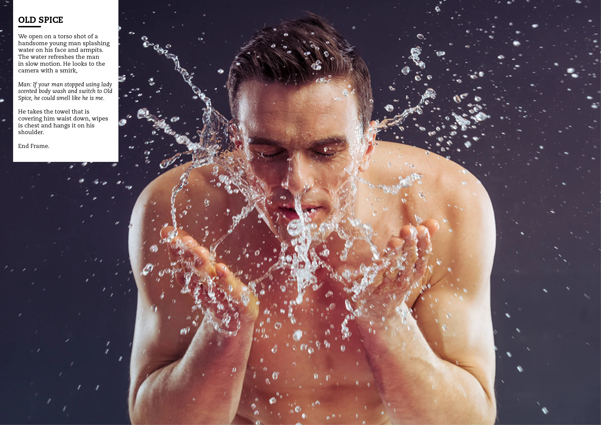 We open on a torso shot of a handsome young man splashing water on his face and armpits. The water refreshes the man in slow motion. He looks at the camera with a smirk. Man: If your man stopped using lady-scented body wash and switched to Old Spice, he could smell like me. He takes the towel that is covering him waist down, wipes his chest and hangs it on his shoulder. End frame.