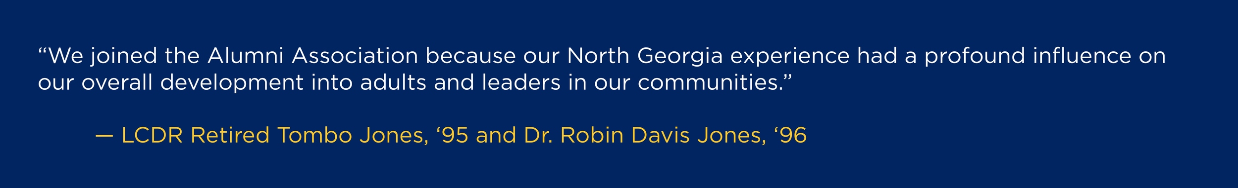 "We joined the Alumni Association because our North Georgia experience had a profound influence on our overall development into adults and leaders in our communities.” --LCDR Retired Tombo Jones, '95 and Dr. Robin Davis Jones, '96
