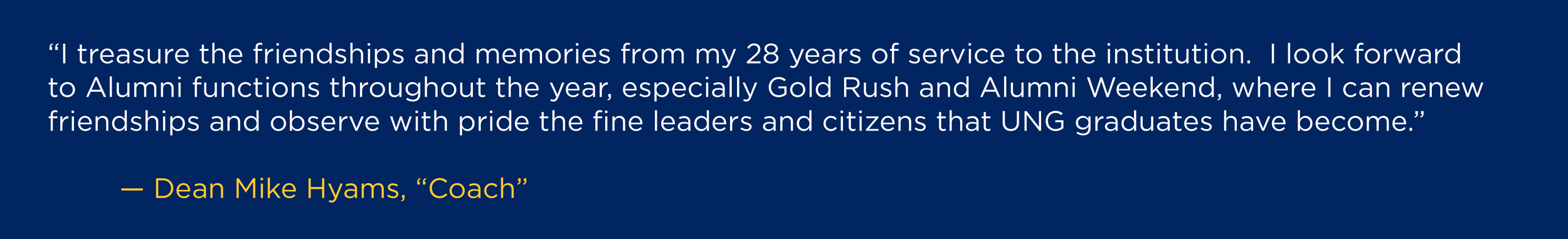 “I treasure the friendships and memories from my 28 years of service to the institution. I look forward to Alumni functions throughout the year, especially Gold Rush and Alumni Weekend, where I can renew friendships and observe with pride the fine leaders and citizens that UNG graduates have become.” --Dean Mike Hyams, “Coach”