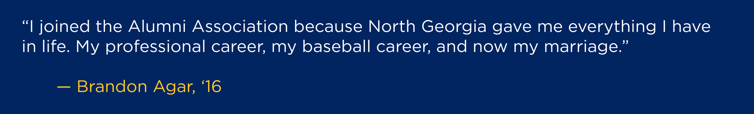 “I joined the Alumni Association because North Georgia gave me everything I have in life. My professional career, my baseball career, and now my marriage.” --Brandon Agar, ‘16