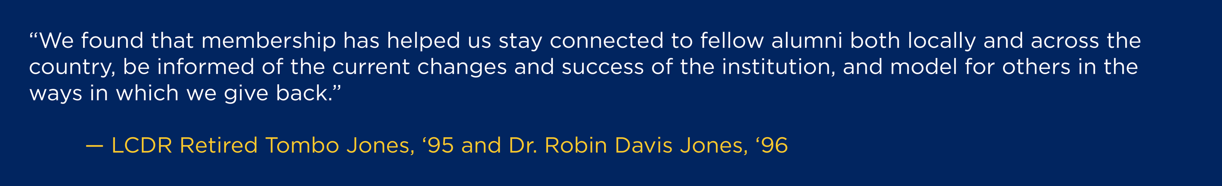 “We found that membership has helped us stay connected to fellow alumni both locally and across the country, be informed of the current changes and success of the institution, and model for others in the ways in which we give back." --LCDR Retired Tombo Jones, '95 and Dr. Robin Davis Jones, '96