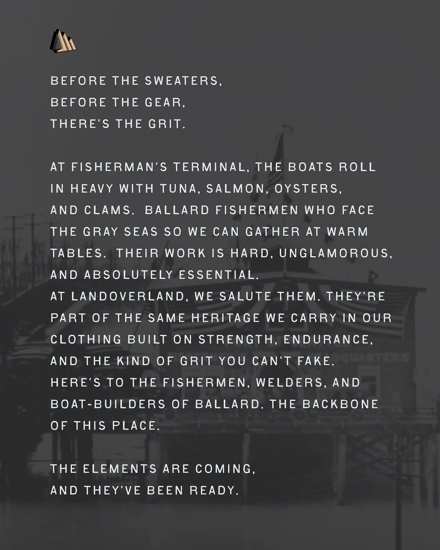 .
Salt on their hands, 
grit in their bones. 
The Ballard fishermen bring in tuna, salmon, oysters, and clams so the rest of us can feast.

At LANDOVERLAND, we salute the boats at Fisherman&rsquo;s Terminal, the backbone of this place. 

Same grit. S