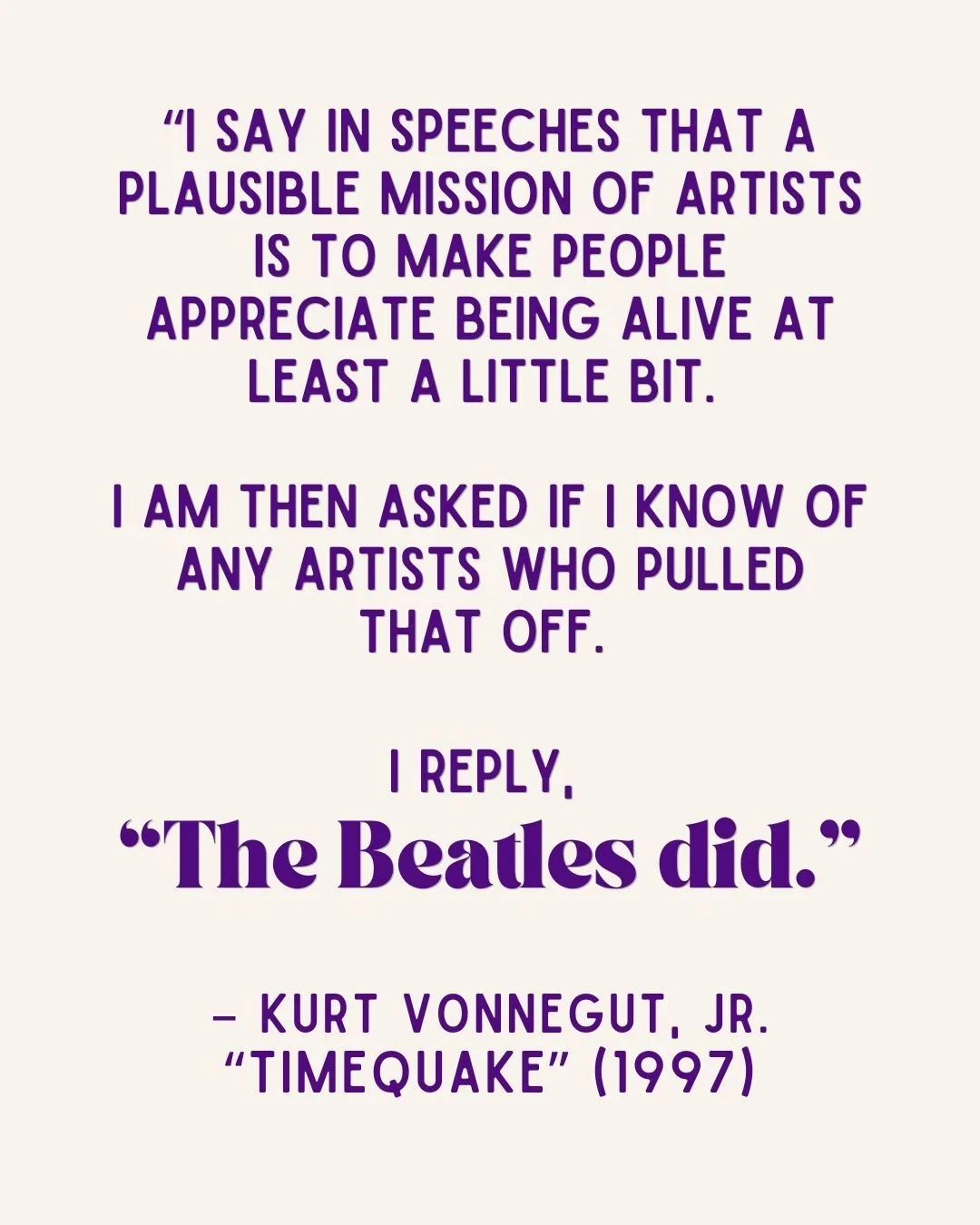 &ldquo;I say in speeches that a plausible mission of artists is to make people appreciate being alive at least a little bit. 

I am then asked if I know of any artists who pulled that off. I reply, 
&ldquo;The Beatles did.&rdquo; 

&ndash; Kurt Vonne