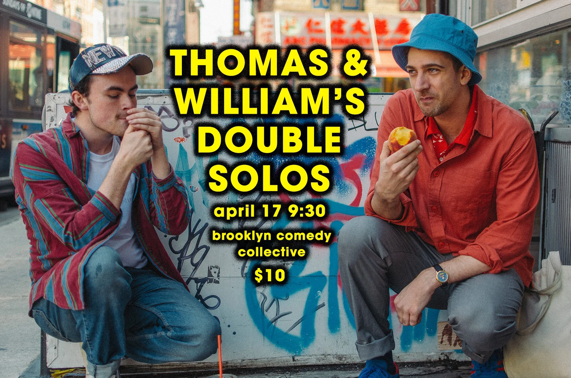 Wed, Apr 17 @ 9:30 After a successful preview of their respective shows, Thomas Frances (Ground Floor Comedy, Wet Tux) and William Banks (LISA, A Crazy Amazing Friendship) will premiere their Thomas & William’s Double Solos at Brooklyn Comedy Collective on Wednesday, April 17th at 9:30 PM. Their two solo sets derive from the most absurd areas of their life, often taking surreal steps into alternate universes where their best friends play the roles of William and Thomas.