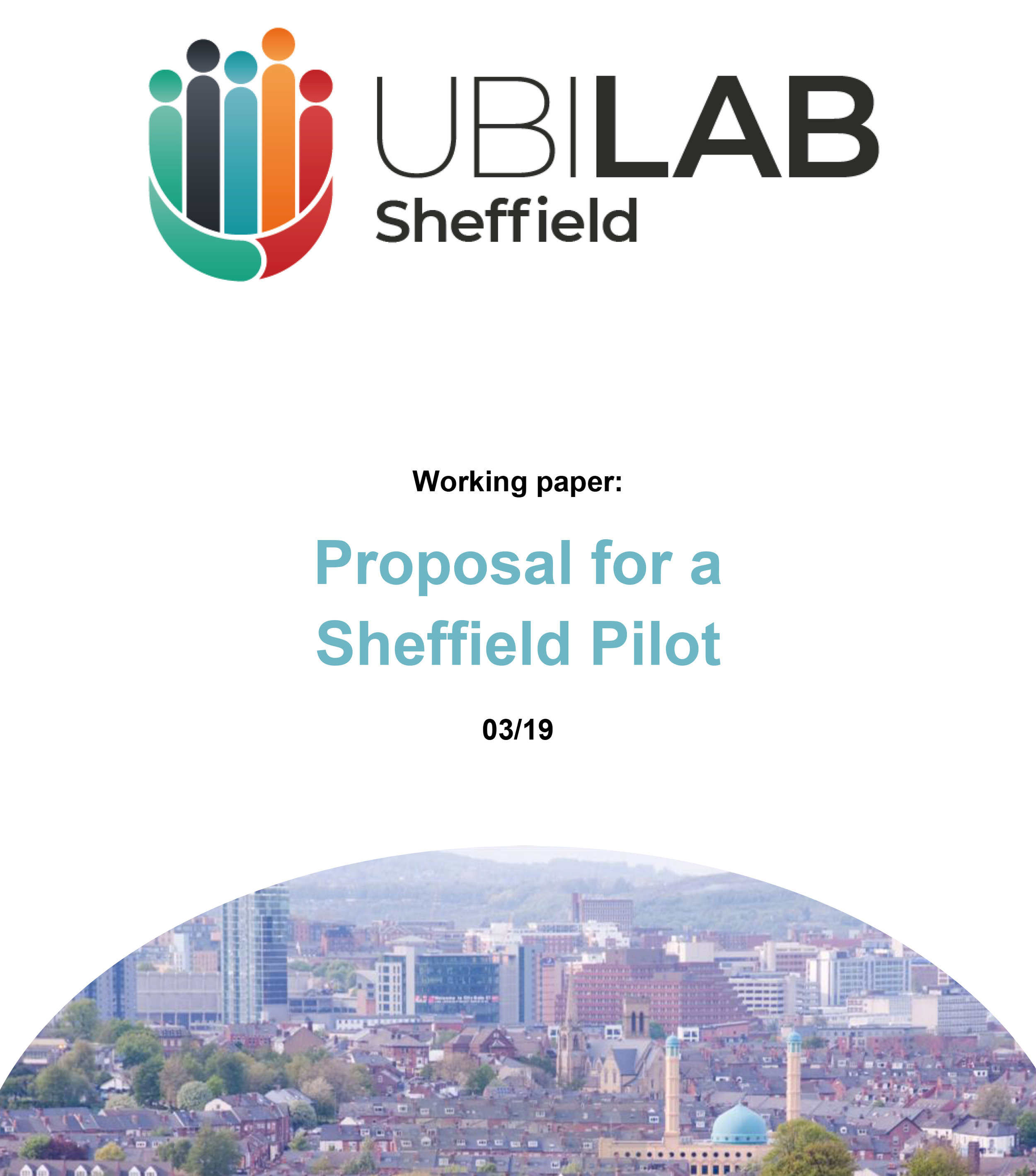 Working Paper: Proposal for a Sheffield Pilot - © UBI LAB: SheffieldPublished March 2019Published by UBI LAB: SheffieldIf you copy and reuse any part of the material in this report then you must always cite both the author and the publisher and, wherever possible, provide a direct link to the UBI LAB: Sheffield website.
