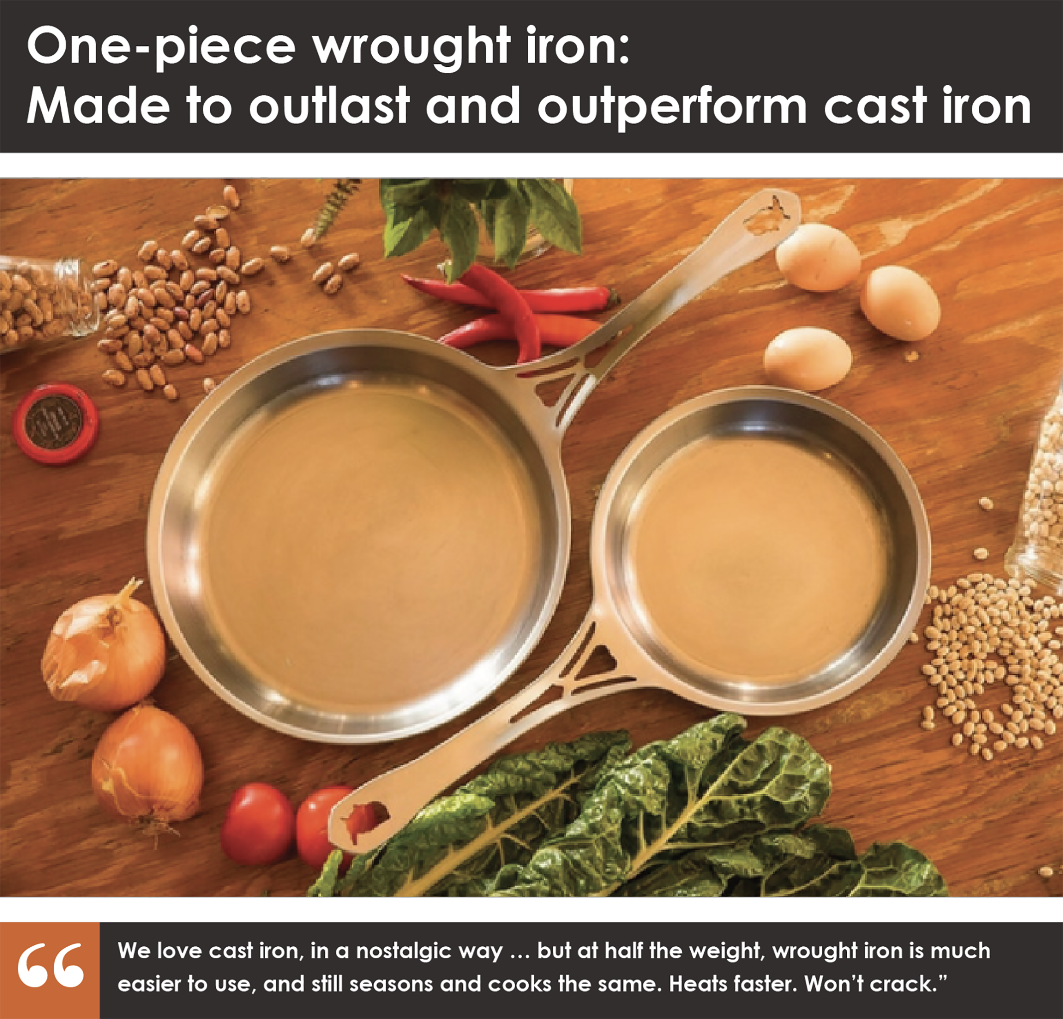 7.5"and 10" US-ION Skillets, 3mm USA wrought iron, made in Chicago in a patented single piece construction, per all the specifications in the campaign detail. Raw finish, wax coated, ready for seasoning. Introductory Early Bird offer, never to be repeated! Each pan is stamped 'First Edition', with month and year of manufacture, for heirloom collectibility. Limited stamped 'First Edition' only for Kickstarter backers in this campaign, never again!