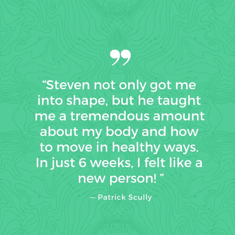      

 
    “Steven not only got me into shape, but he taught me a tremendous amount about my body and how to move in healthy ways. In just 6 weeks, I felt like a new person!&nbsp;”   — Patrick Scully 
 






















     