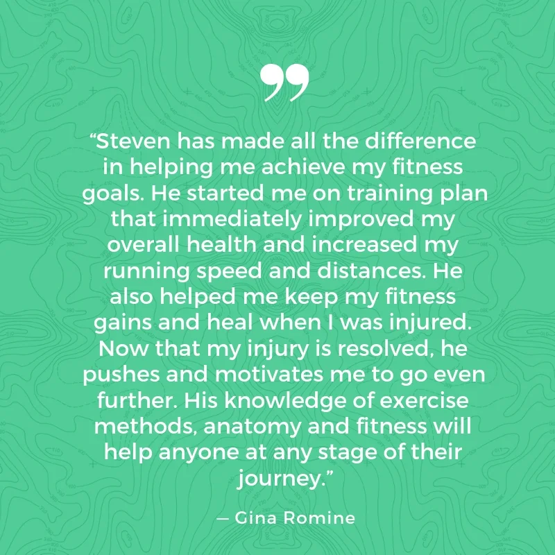      

 
    “Steven has made all the difference in helping me achieve my fitness goals. He started me on training plan that immediately improved my overall health and increased my running speed and distances. He also helped me keep my fitness gains 