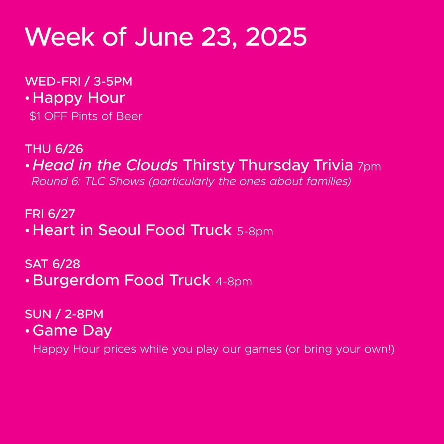 WEEK OF JUNE 23, 2025

WED-FRI 3-5pm
🍻 Happy Hour 🍻

THU 6/26
&bull; @headinthecloudstrivia Thirsty Thursday Trivia 7pm

FRI 6/27
&bull; @burgerdom_seattle Food Truck 5-8pm

SAT 4/28
&bull; @burgerdom_seattle Food Truck 4-8pm

SUN 2-8pm
🎲 Sunday G