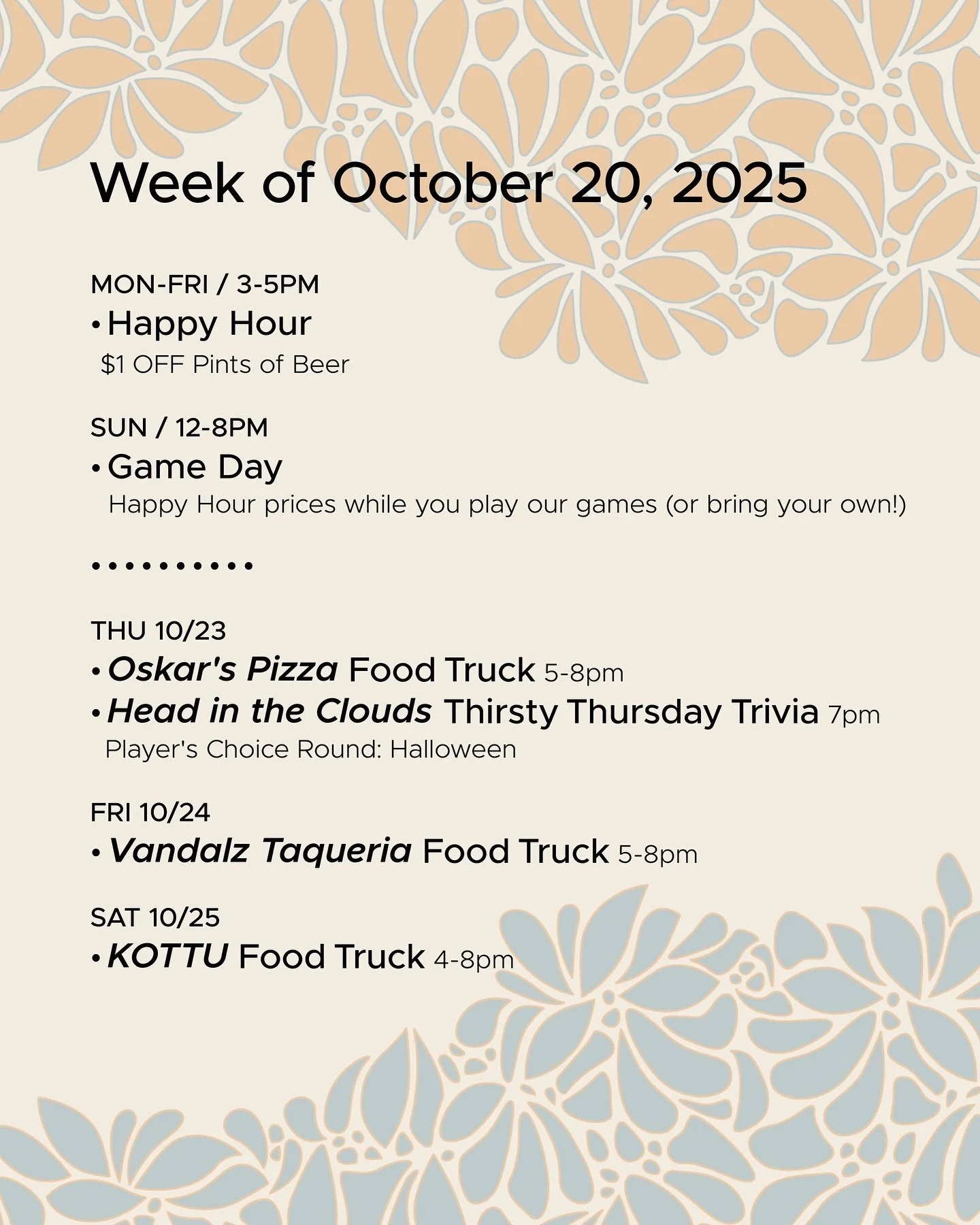 WEEK OF OCTOBER 20, 2025
MON-FRI 3-5pm
π» Happy Hour π»
SUN 12-8pm
π² Sunday Game Day π²
• • • • • • 
THU 10/23
• @oskarspizzas4 Food Truck 5-8pm
• @headinthecloudstrivia Thirsty Thursday Trivia 7pm
FRI 10