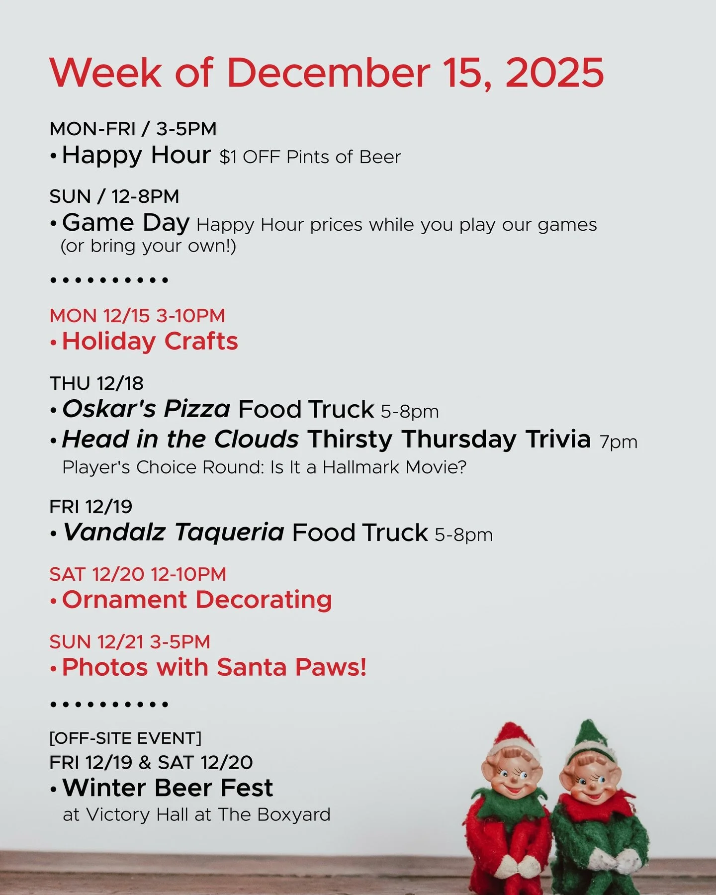 WEEK OF DECEMBER 15, 2025

MON-FRI 3-5pm
🍻 Happy Hour 🍻

SUN 12-8pm
🎲 Sunday Game Day 🎲

&bull; &bull; &bull; &bull;

MON 12/15
&bull; Holiday Crafts 3-10pm

THU 12/18
&bull; @oskarspizzas4 Food Truck 5-8pm
&bull; @headinthecloudstrivia Thirsty T