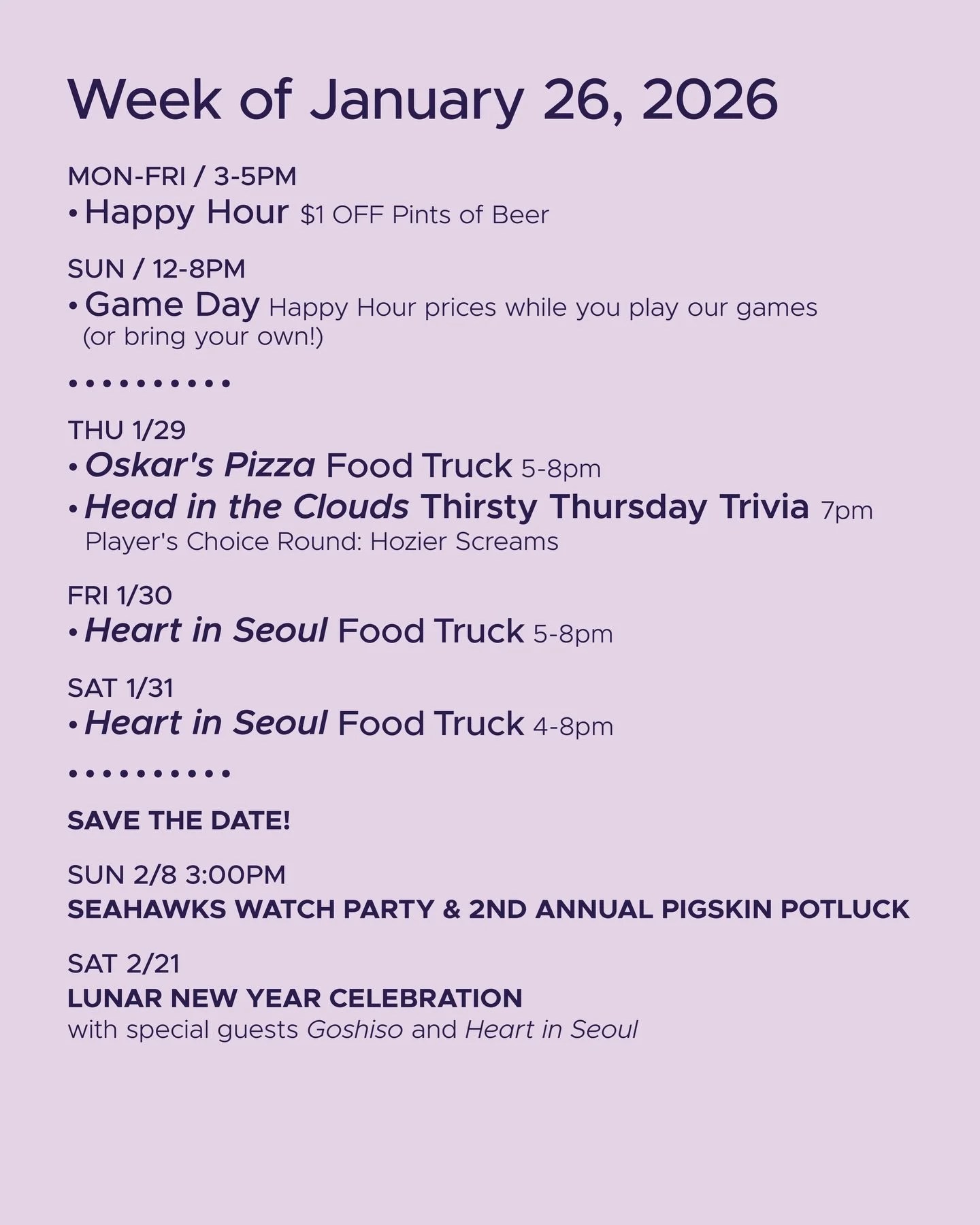 WEEK OF JANUARY 26, 2026

MON-FRI 3-5pm
🍻 Happy Hour 🍻

SUN 12-8pm
🎲 Sunday Game Day 🎲

&bull; &bull; &bull; &bull;

THU 1/29
&bull; @oskarspizzas4 Food Truck 5-8pm
&bull; @headinthecloudstrivia Thirsty Thursday Trivia 7pm

FRI 1/30
&bull; @heart