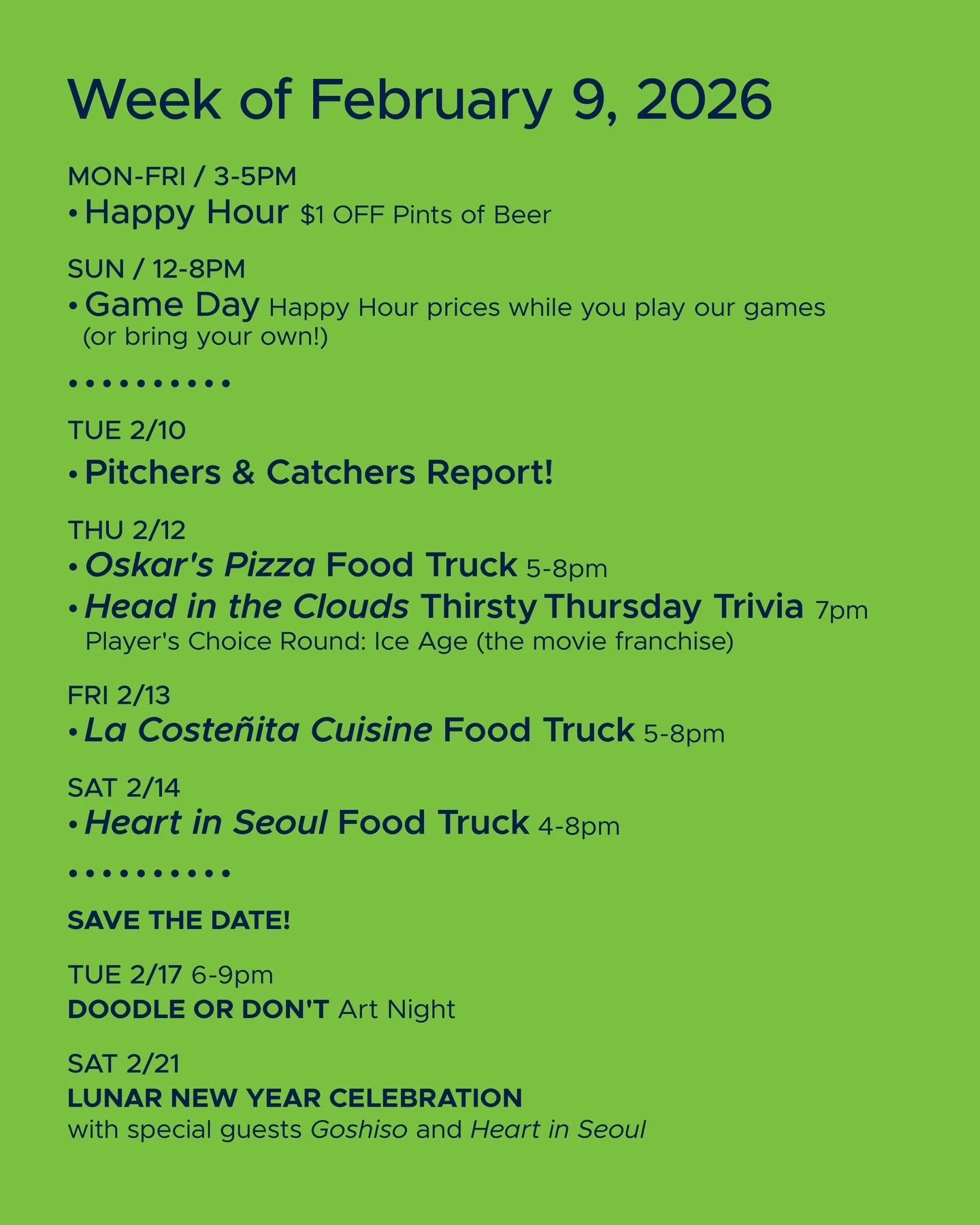 WEEK OF FEBRUARY 9, 2026

MON-FRI 3-5pm
🍻 Happy Hour 🍻

SUN 12-8pm
🎲 Sunday Game Day 🎲

&bull; &bull; &bull; &bull;

THU 2/12
&bull; @oskarspizzas4 Food Truck 5-8pm
&bull; @headinthecloudstrivia Thirsty Thursday Trivia 7pm

FRI 2/13
&bull; @lacos