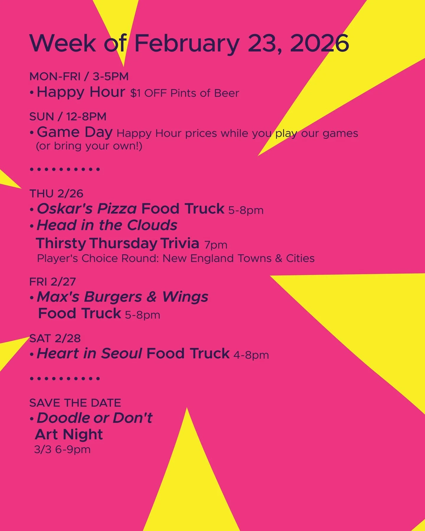 WEEK OF FEBRUARY 23, 2026

MON-FRI 3-5pm
🍻 Happy Hour 🍻

SUN 12-8pm
🎲 Sunday Game Day 🎲

&bull; &bull; &bull; &bull;

THU 2/26
&bull; @oskarspizzas4 Food Truck 5-8pm
&bull; @headinthecloudstrivia Thirsty Thursday Trivia 7pm

FRI 2/27
&bull; Max&r