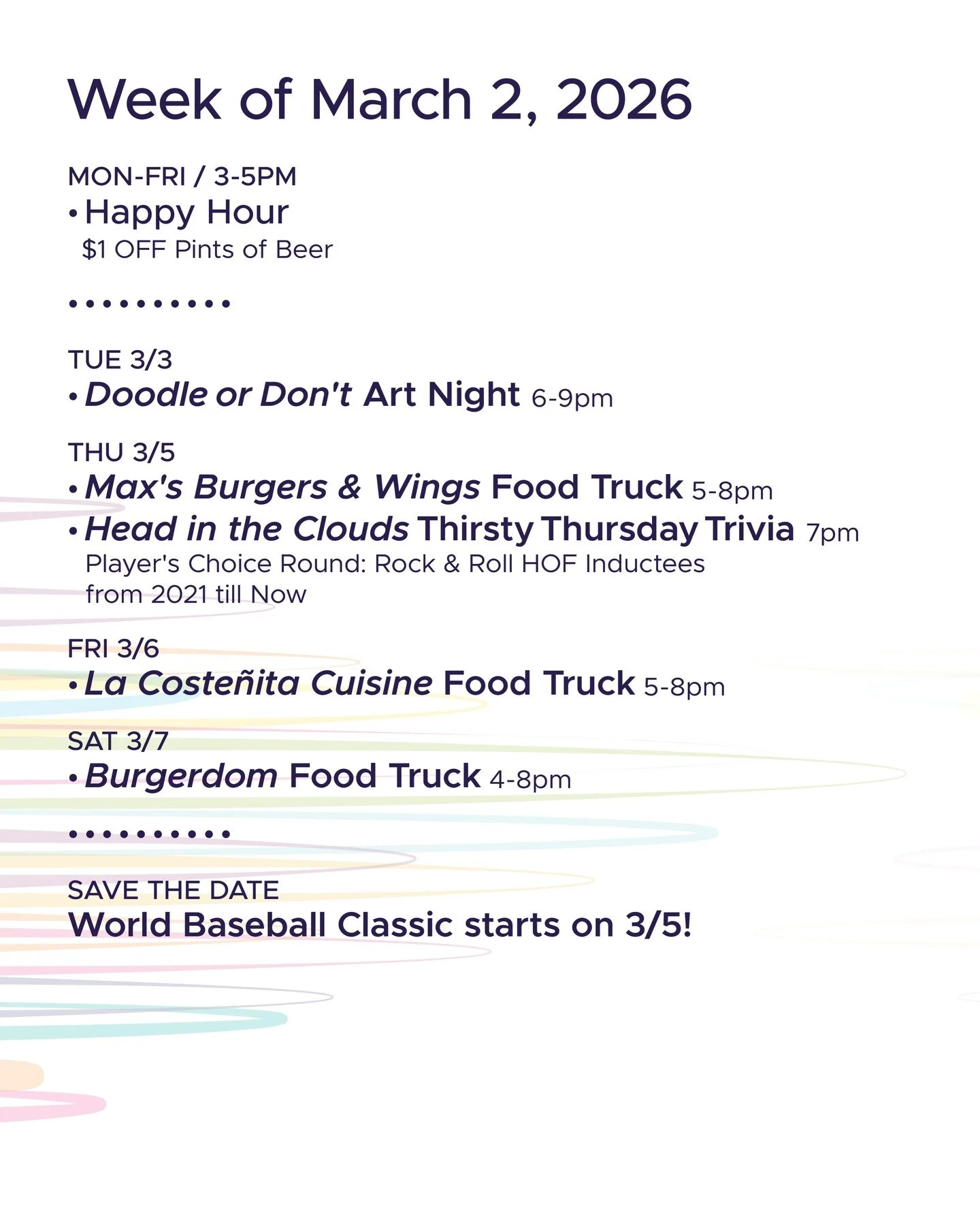WEEK OF MARCH 2, 2026

MON-FRI 3-5pm
🍻 Happy Hour 🍻

&bull; &bull; &bull; &bull;

TUE 3/3
&bull; DOODLE OR DON&rsquo;T Art Night hosted by @toadytown 6-9pm

THU 3/5
&bull; Max&rsquo;s Burgers &amp; Wings Food Truck 5-8pm
&bull; @headinthecloudstriv