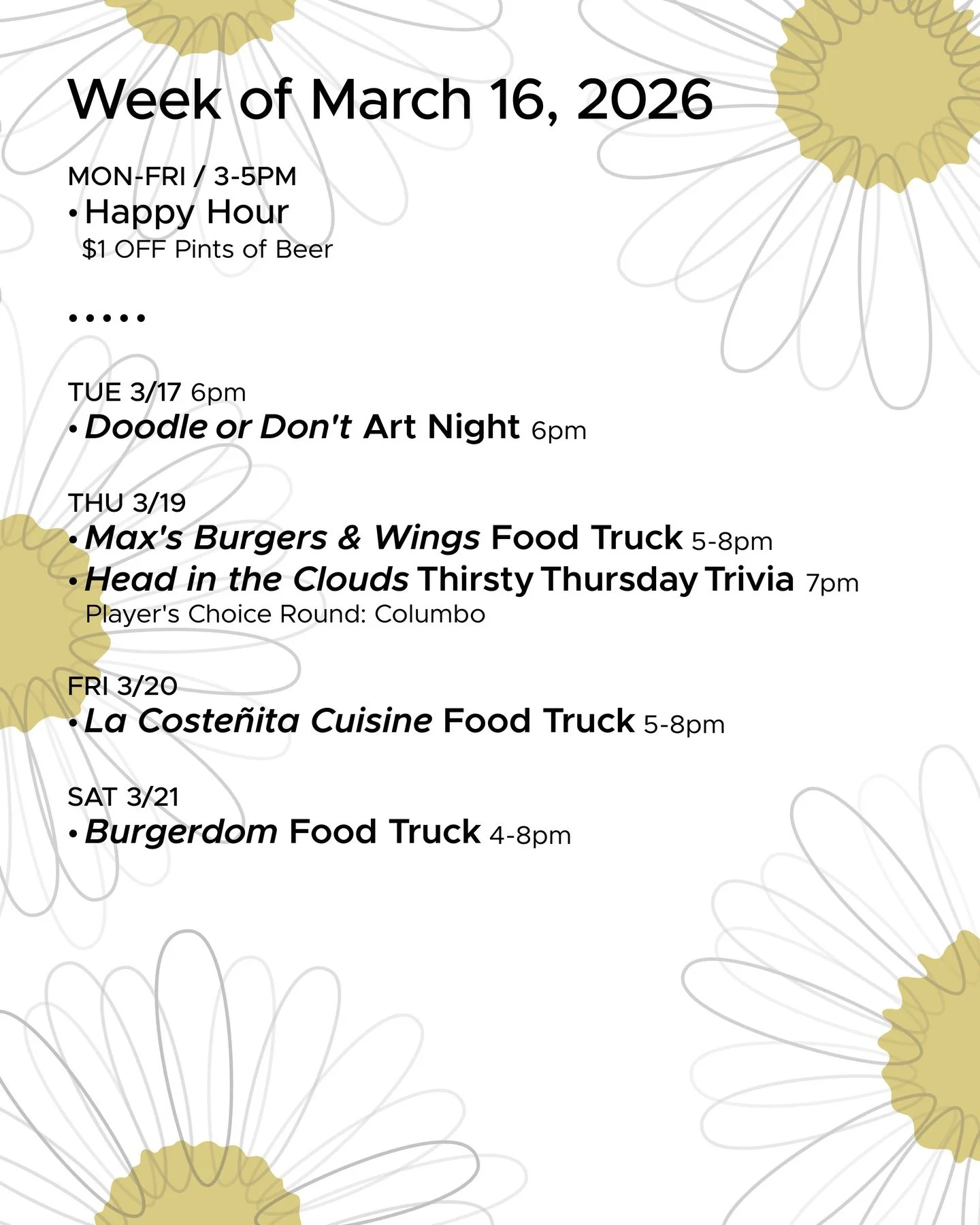 WEEK OF MARCH 16, 2026

MON-FRI 3-5pm
🍻 Happy Hour 🍻

&bull; &bull; &bull; &bull;

TUE 3/17
&bull; Doodle or Don&rsquo;t Art Night with @toadytown 6pm

THU 3/19
&bull; Max&rsquo;s Burgers &amp; Wings Food Truck 5-8pm
&bull; @headinthecloudstrivia T