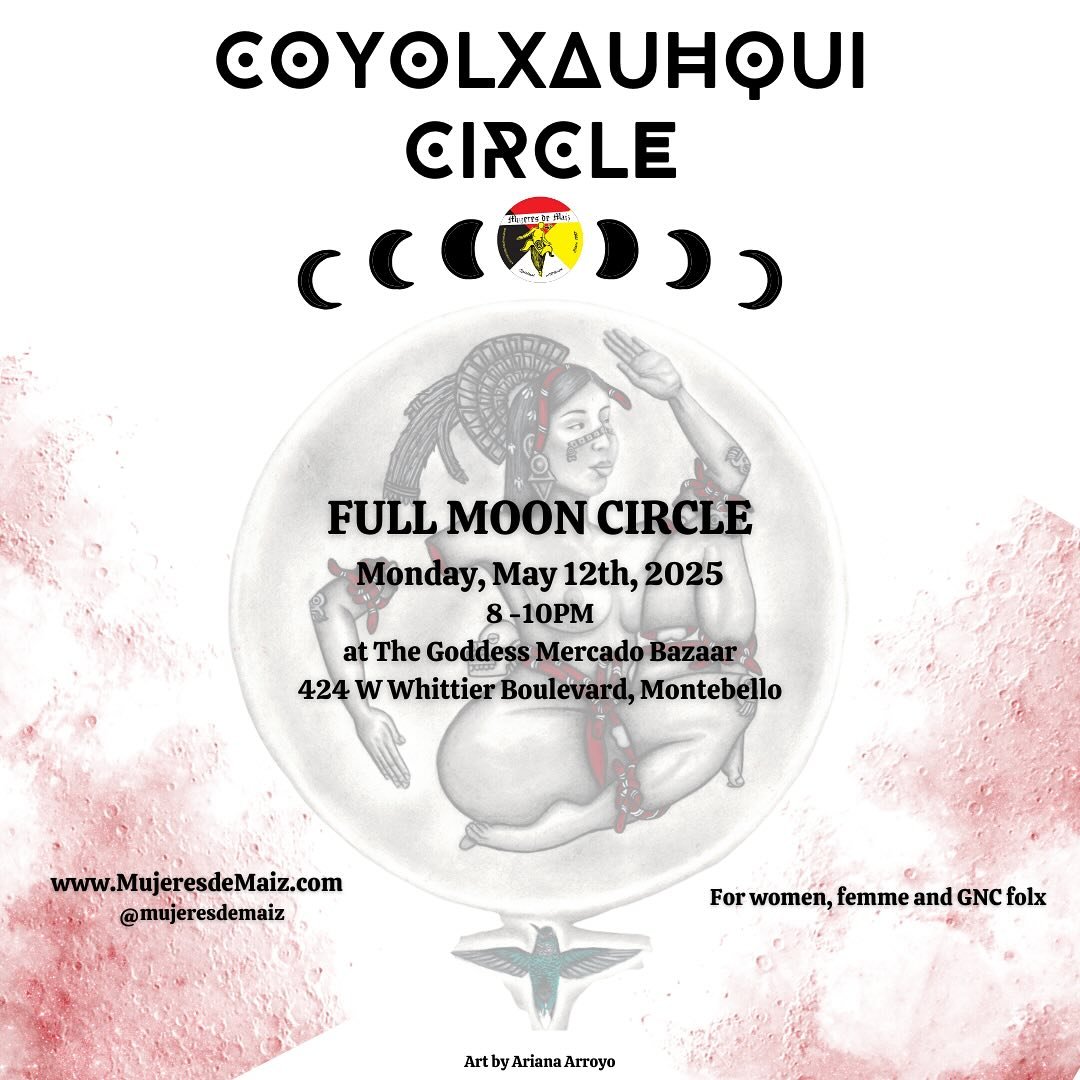FULL MOON CIRCLE! 🌕 Monday, May 12th
8-10pm 

The Goddess Mercado Bazaar
424 W Whittier Boulevard, Montebello

Join us for our next monthly women&rsquo;s talking circle for like minded gente. 🌽

ABOUT THE CIRCLE:
The Coyolxauhqui Circle has met mon