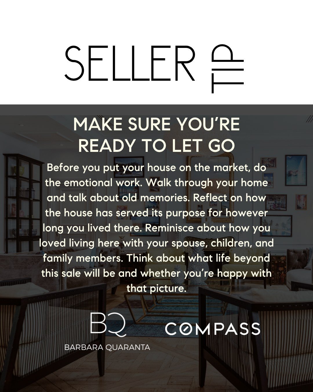 December Seller Tip

MAKE SURE YOU&rsquo;RE READY TO LET GO 
Before you put your house on the market, do the emotional work. Walk through your home and talk about old memories. Reflect on how the house has served its purpose for however long you live