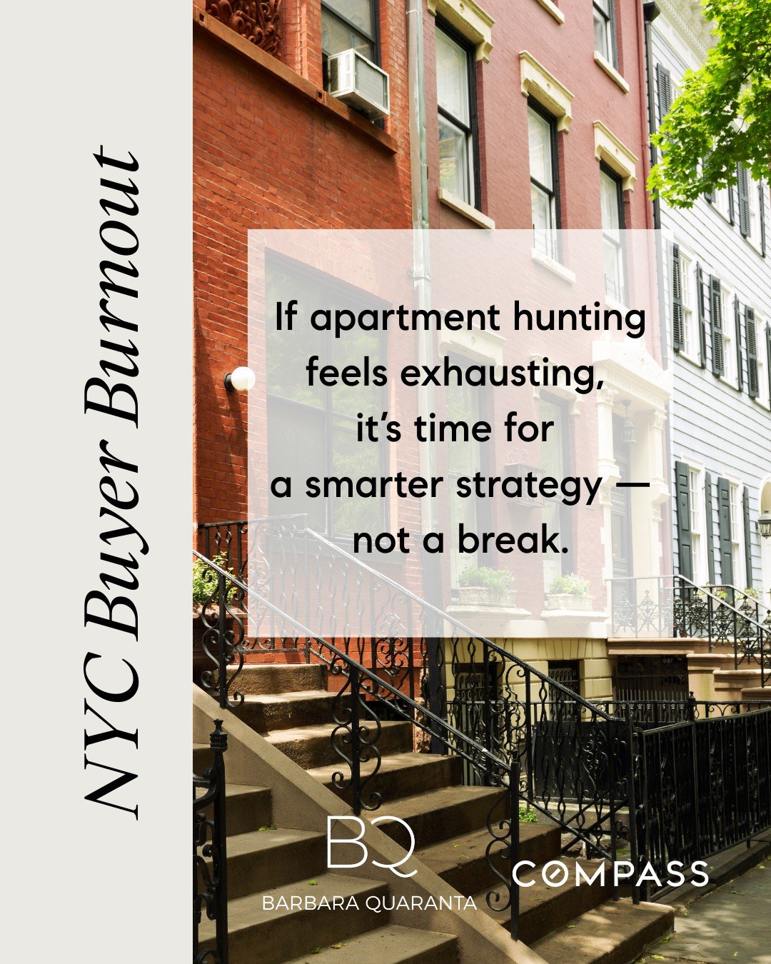 NYC Buyer Burnout
 If apartment hunting feels exhausting, it&rsquo;s time for a smarter strategy &mdash; not a break. 

Looking to buy or have questions on buying? Reach out to me, I would love to assist! 

Barbara Quaranta 
e. barbara.quaranta@compa
