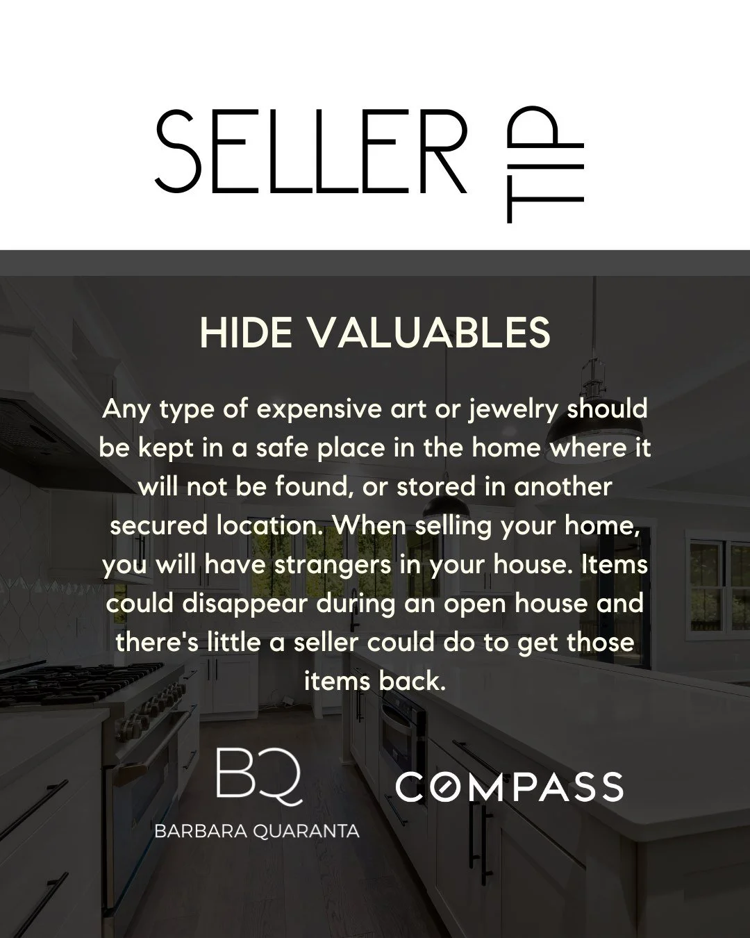 April Seller Tip

HIDE VALUABLES 
Any type of expensive art or jewelry should be kept in a safe place in the home where it will not be found, or stored in another secured location. When selling your home, you will have strangers in your house. Items 