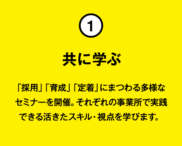 ①共に学ぶ:「採用」「育成」「定着」にまつわる多様なセミナーを開催。それぞれの事業所で実践できる活きたスキル・視点を学びます。