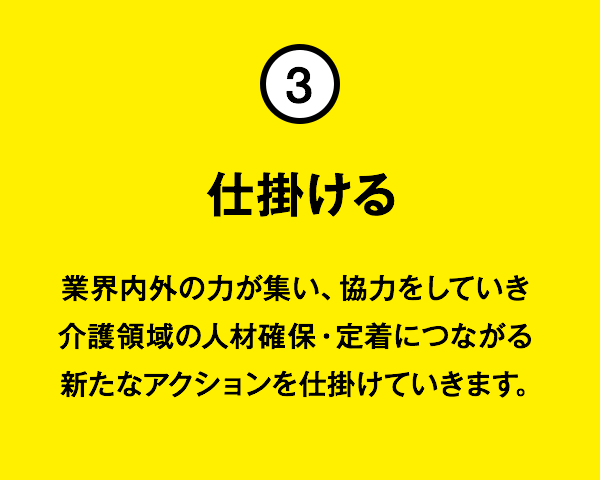 ③仕掛ける:業界内外の力が集い、協力をしていき介護領域の人材確保・定着につながる新たなアクションを仕掛けていきます。