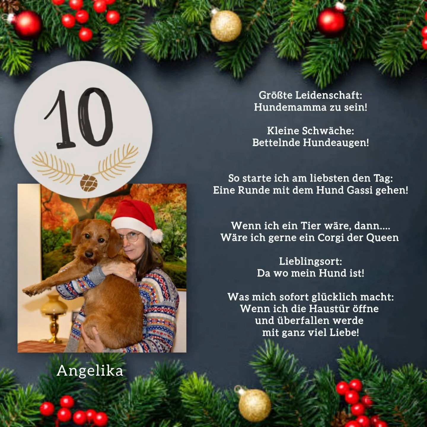✨️T&uuml;rchen Nummer 10✨️

Angelika mit 🐶 hinter der Zehn 😊

Gr&ouml;&szlig;te Leidenschaft:
Hundemamma zu sein!
&nbsp;
Kleine Schw&auml;che:
Bettelnde Hundeaugen!
&nbsp;
&nbsp;
So starte ich am liebsten den Tag:
Eine Runde mit dem Hund Gassi gehe