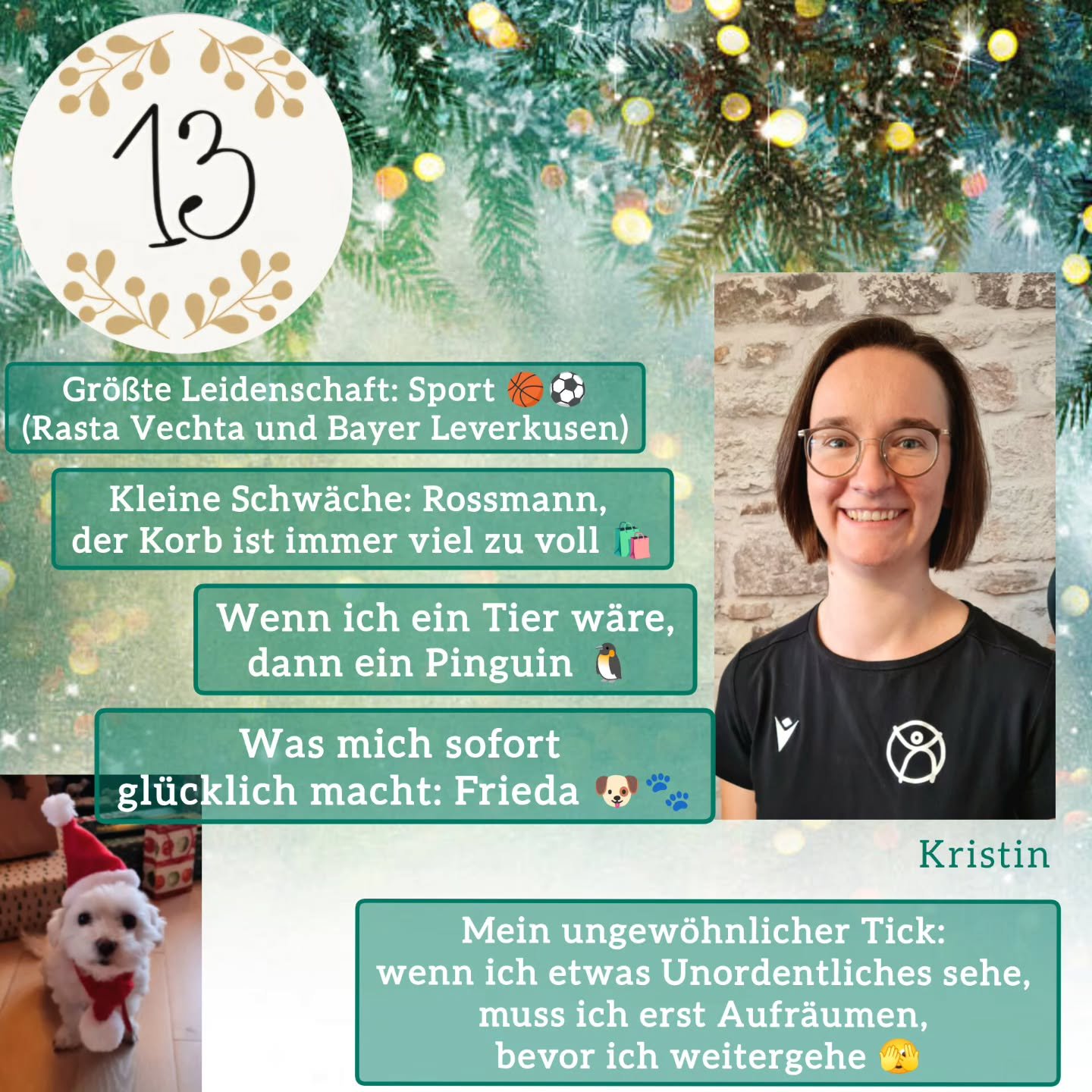 ✨️T&uuml;rchen Nummer 13🐾

Hinter dem heutigen T&uuml;rchen versteckt sich unsere Kristin und sie hat noch einen kleinen Weihnachtswichtel dabei 🎅🏻

Five facts about me:

Gr&ouml;&szlig;te Leidenschaft: Sport (Rasta Vechta und Bayer Leverkusen)

K