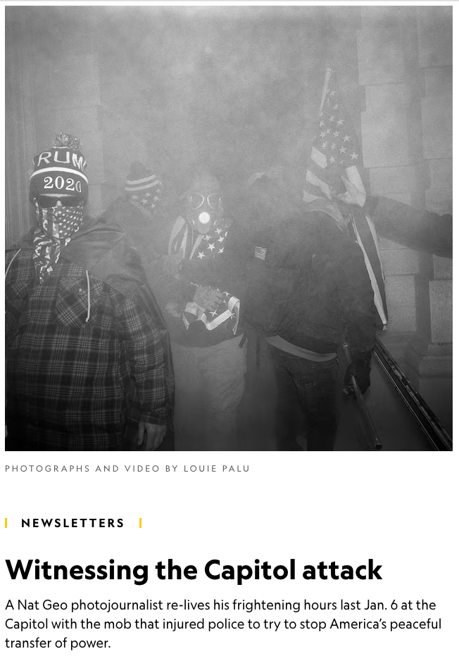  Webby Award and Webby People's Voice award-winning special edition newsletter. A Nat Geo photojournalist re-lives his frightening hours on Jan. 6, 2021 at the Capitol with the mob that tried to stop America’s peaceful transfer of power. Photographs 