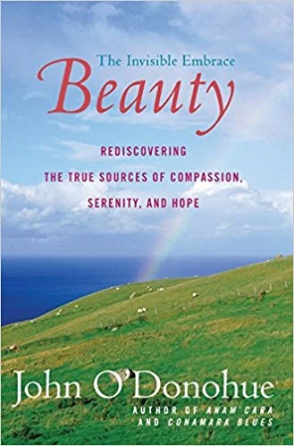 Beauty - The Invisible Embrace Many of you might have read Anam Cara , by John O’Donohue - a poet, mystic and lover of beauty. In this book, he examines what makes beauty in our world, and in the heart of the observer. He takes us on a journey of SEEING with all our senses and shows us how linked our longing is to beauty. Savor each chapter, this book can not be rushed.