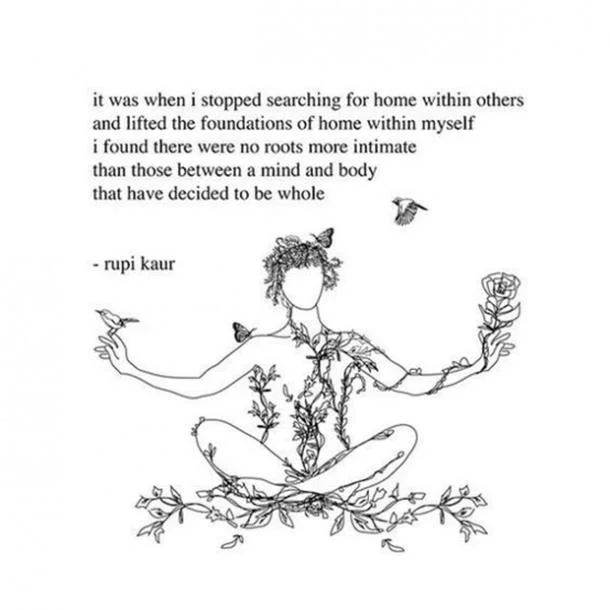 “It was when I stopped searching for home within others and lifted the foundations of home within myself I found there were no roots more intimate than those between a mind and body that have decided to be whole” -Rupi Kaur