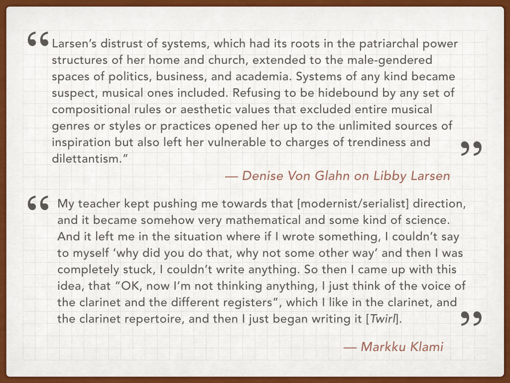 They both studied composition at the ‘university level’ - at the Sibelius Academy in Helsinki and the University of Minnesota in Minneapolis. And both these schools taught the German-modernist-serialist approach to composition, an approach that both Klami and Larsen resisted, deciding to compose using a wider variety of source material. Here we have a quote from Denise Von Glahn’s great book on Libby Larsen, Libby Larsen: Composing An American Dream . Von Glahn concludes that Larsen’s rejection of systems, like serialism, enabled her to be inspired and influenced by many more elements - music, art, nature, religion - than your typical composer. And below, a quote from an interview I did with Markku Klami. He told me that Twirl was written in a particularly challenging moment when he was a composition student, where he thought he was ‘stuck’. And like Larsen, removing himself from a strict compositional style allowed him greater freedom of expression in his composition. 