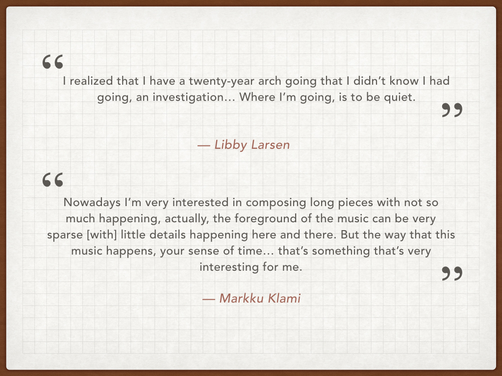 In working with Markku and reading about Larsen, I also learned that both composers have a similar to approach to time in their music, specifically to the idea of suspending and elongating time. In this quote, Libby Larsen explains her music has matured to a point to a ‘less in more’ mentality with regard to sound. In a similar way, Markku remarked in our interview that he’s been gravitating towards composing pieces where time is suspended and the music develops over longer period of time. And Von Glahn mentions in her book a very interesting conversation she had with Libby Larsen about Larsen’s belief that “citizens of the cold”, so those who are from or live in northern climates (like Minnesota, and like Finland), have a unique and shared experience of the phenomenon known as time. “Only northerners, she claims, understand ‘the rhythm and flow of water’ in all its moods and ways, moving and motionless.” (Von Glahn, 83)