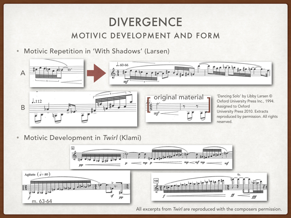 Larsen uses repetition, and repetitions of the motives, to structure each movement of Dancing Solo . In the first movement ‘With Shadows’, the motivic sextuplet, shown here as example A, returns at the 4/4 (quarter notes equals 60-66), indicating a formal recapitulation of the opening material. The return marks a pseudo- A’, if one were to view this movements as a very loose rounded binary form. A’ begins with an exact repetition of the opening motive, reminding the listener and player instantly of the opening material, which Larsen then elaborates using the same intervallic pattern a step lower and a half step higher. Also in the example marked ‘B’, Larsen not only transposes the motivic sextuplet, but she also recycles the 2-eighth-note pulse, shown in its original form at right. Where Larsen uses motivic repetition, Klami uses the figuration motive more melodically as developmental source material. We already saw in the opening how quickly he began altering the opening figuration, immediately adding notes. In these short examples, one can see how the figuration motive presented at the opening gets recomposed in various forms. Despite the rapid development, what remains the same is that each figuration begins with 1/2 steps, then whole steps, and then a minor third. This intervallic relationship provides musical unity for both the clarinetist, and hopefully, the audience. Klami alters length, modulates, and recomposes these figurations, and yet somehow we can still hear them as related.