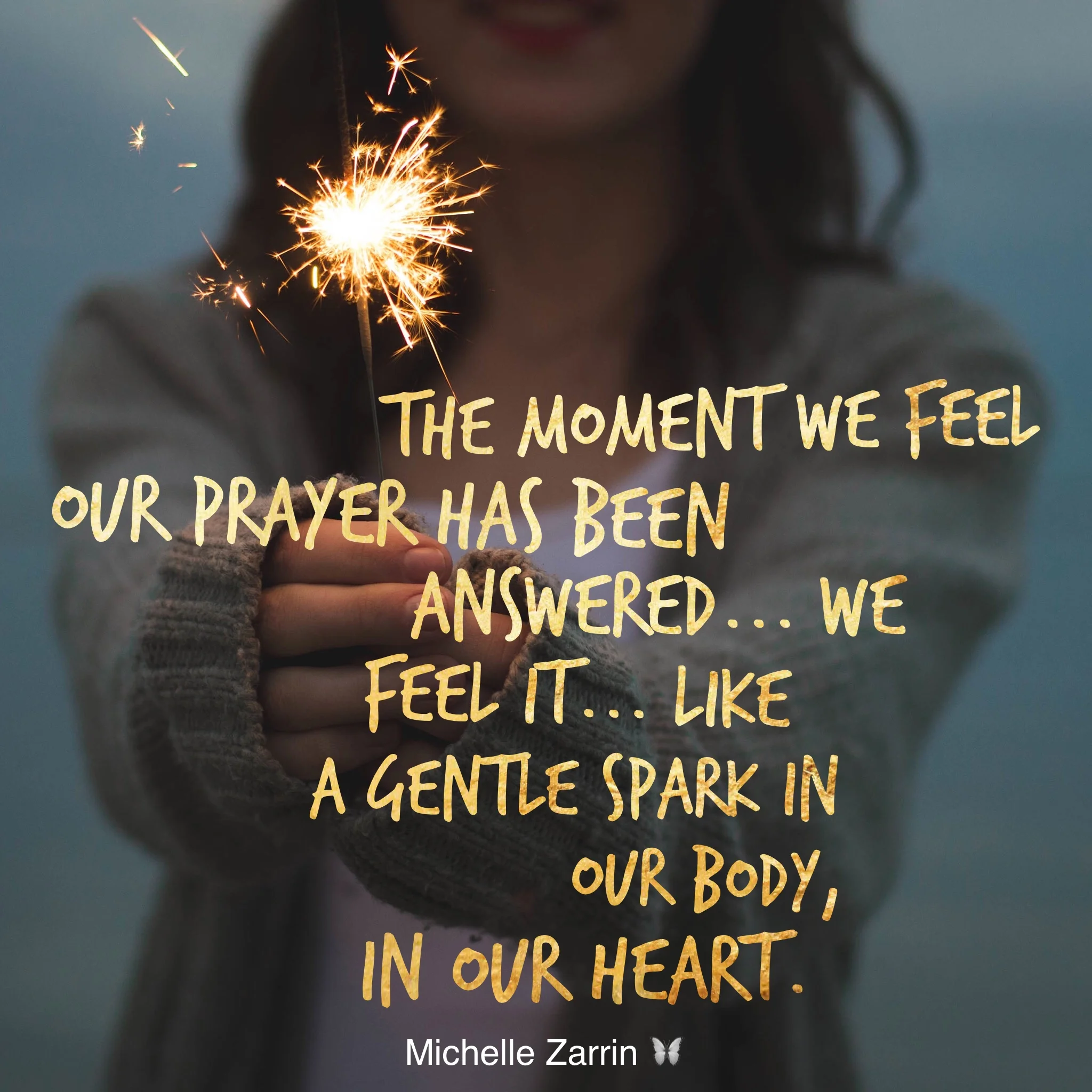 Dear Newsletter Family, When do you pray? When you are in need of something from life? Or do you maintain a daily prayer practice? And how do you usually feel in the moment you are praying? Do you feel sad and desperate? Do you enter your prayer knowing it will be answered? If you pray when you’re feeling sad and desperate, then read on… This newsletter is for you. Let me start by telling you to feel sad and desperate is not an effective way to pray. When we enter a state of prayer, we enter into a conversation with Life. We ask, in hopes that our desire will be answered. And how we ask is key. We have to align our energy to that of the Universe. And the energy of the Universe is expansive; it is not contracting. So to be in a state of sadness, desperation, fear, anger or worry will not align us to the Universe because these states are contracting. Before you dedicate time to pray, make sure you’re not feeling bad. Place yourself in a state of hope and vulnerability. The energies of hope and vulnerability are expansive. And you want to be in an expansive state of mind during your prayer. It is in a state of expansion that we open ourselves up to receive. And when you envision the outcome you’d like during your prayer, make sure you maintain that vision, that feeling of receiving, when you open your eyes and go about your day. This will be the tricky part. This is when faith needs to step in. If you spend a few minutes praying, and envisioning, then open your eyes, and doubt creeps in as to if and how your prayer will be answered, you will delete the prayer. Make sure doubt does not creep in. The energy of doubt is contracting. The energy of belief is expansive. In A Course in Miracles , we’re taught that miracles happen when we shift our perception. We have to shift our perception from fear to love. Within the energy of love is where the miracle resides. The energy of fear is contracting. The energy of love is expansive. And I want to stress the importance of maintaining a daily ritual of prayer. This way, you’ll gradually build a relationship with Life. Think of it this way: Would you feel inclined to give gifts to someone who only came to you when they needed something? Treat your relationship with Life the way you’d treat a good friend. If you know of anyone who could benefit from the message of this newsletter, please share it with them. I wish you a beautiful week! With Gratitude, Michelle MichelleZarrin.com info@MichelleZarrin.com Instagram: www.instagram.com/michelle_zarrin/ Facebook: www.facebook.com/Michelle-Zarrin-490548611007735/ 