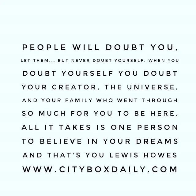 People will doubt you, let them... but never doubt yourself. When you doubt yourself you doubt your creator, the universe, and your family who went through so much for you to be here. All it takes is one person to believe in your dreams and that's YO