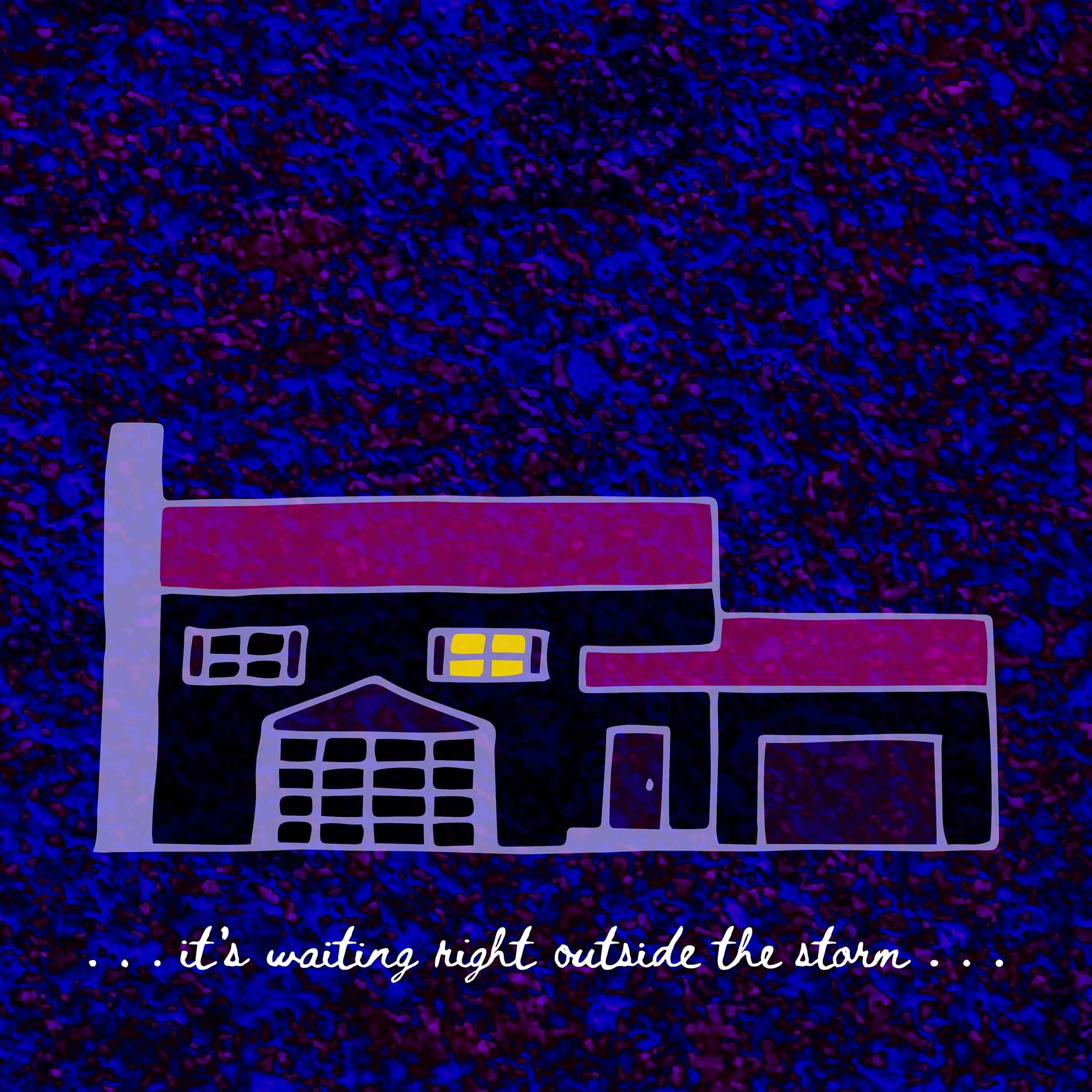 A drawing of a two-story house with a big front window; underneath the house is the line “...it’s waiting right outside the storm...” in a cursive, handwritten font. The background is a dark, splattered purple-and-blue.