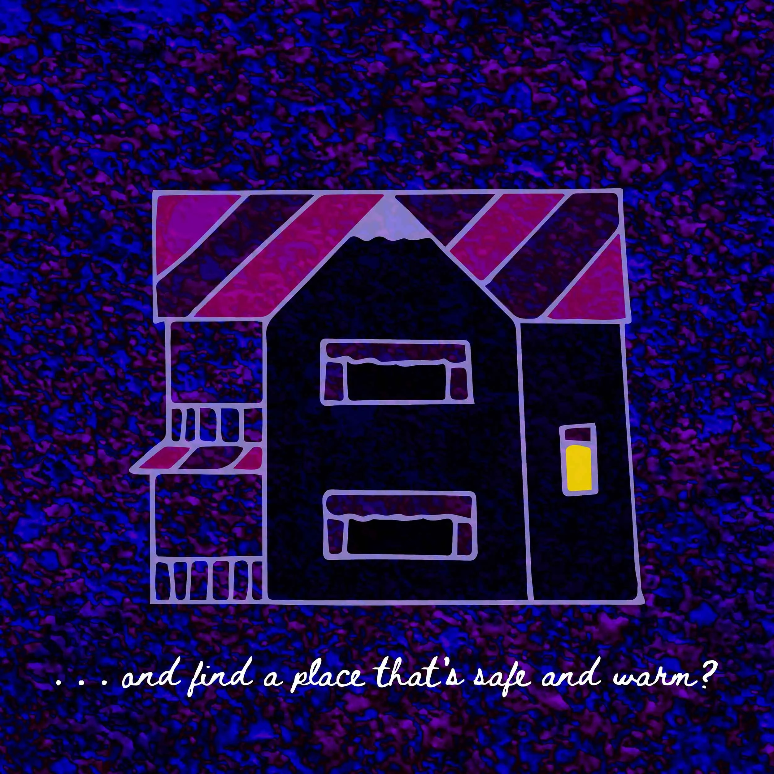A drawing of a two-story house with a front porch; underneath the house is the line “...and find a place that’s safe and warm?” in a cursive, handwritten font. The background is a dark, splattered purple-and-blue