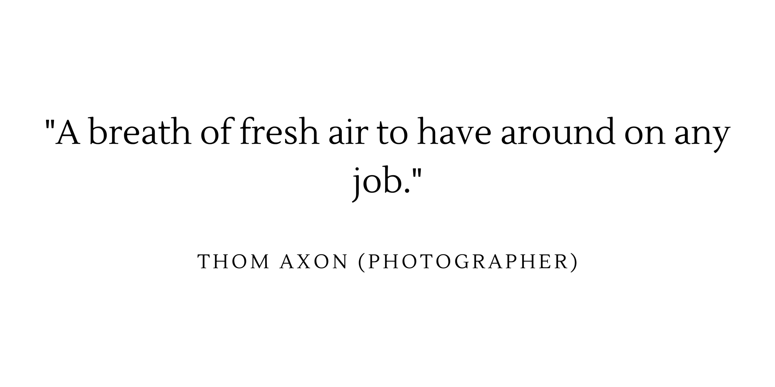  “A breath of fresh air to have around on any job” - Thom Axon (photographer) 