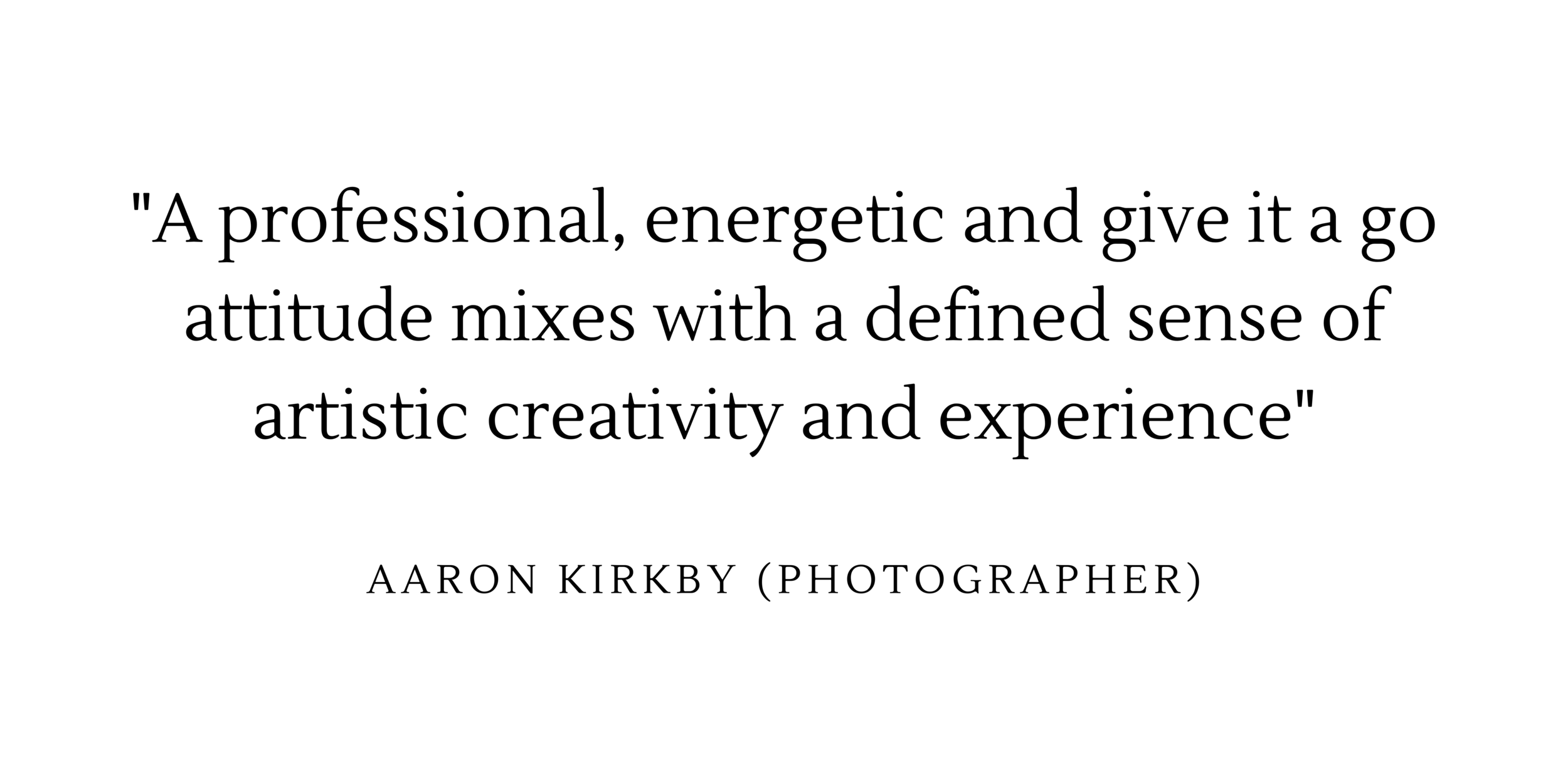  “A professional, energetic and give it a go attitude mixed with a defined sense of artistic creativity and experience” - Aaron Kirkby (photographer) 