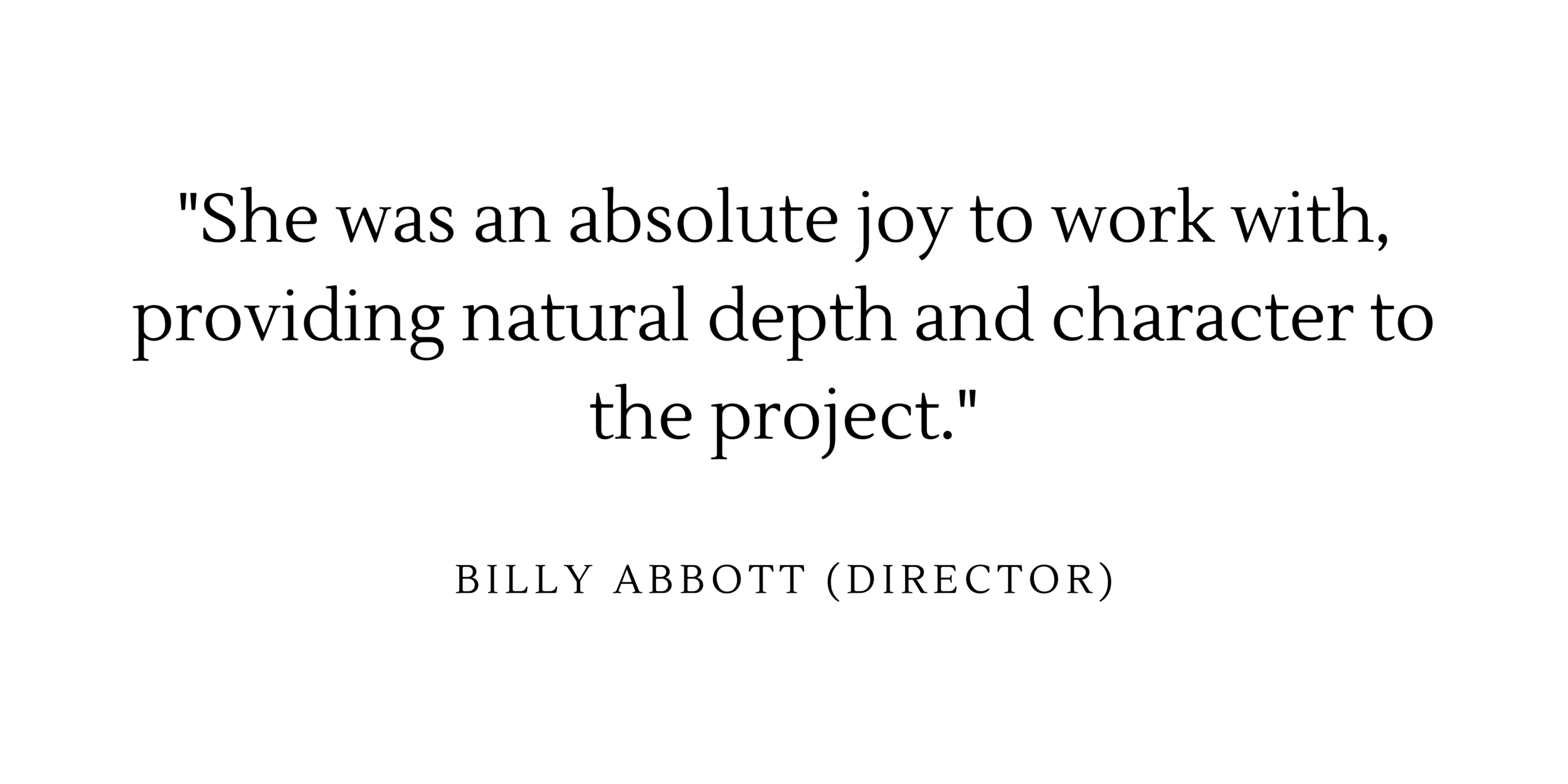  “She was an absolute joy to work with, providing natural depth and character to the project” - Billy Abbott (director) 