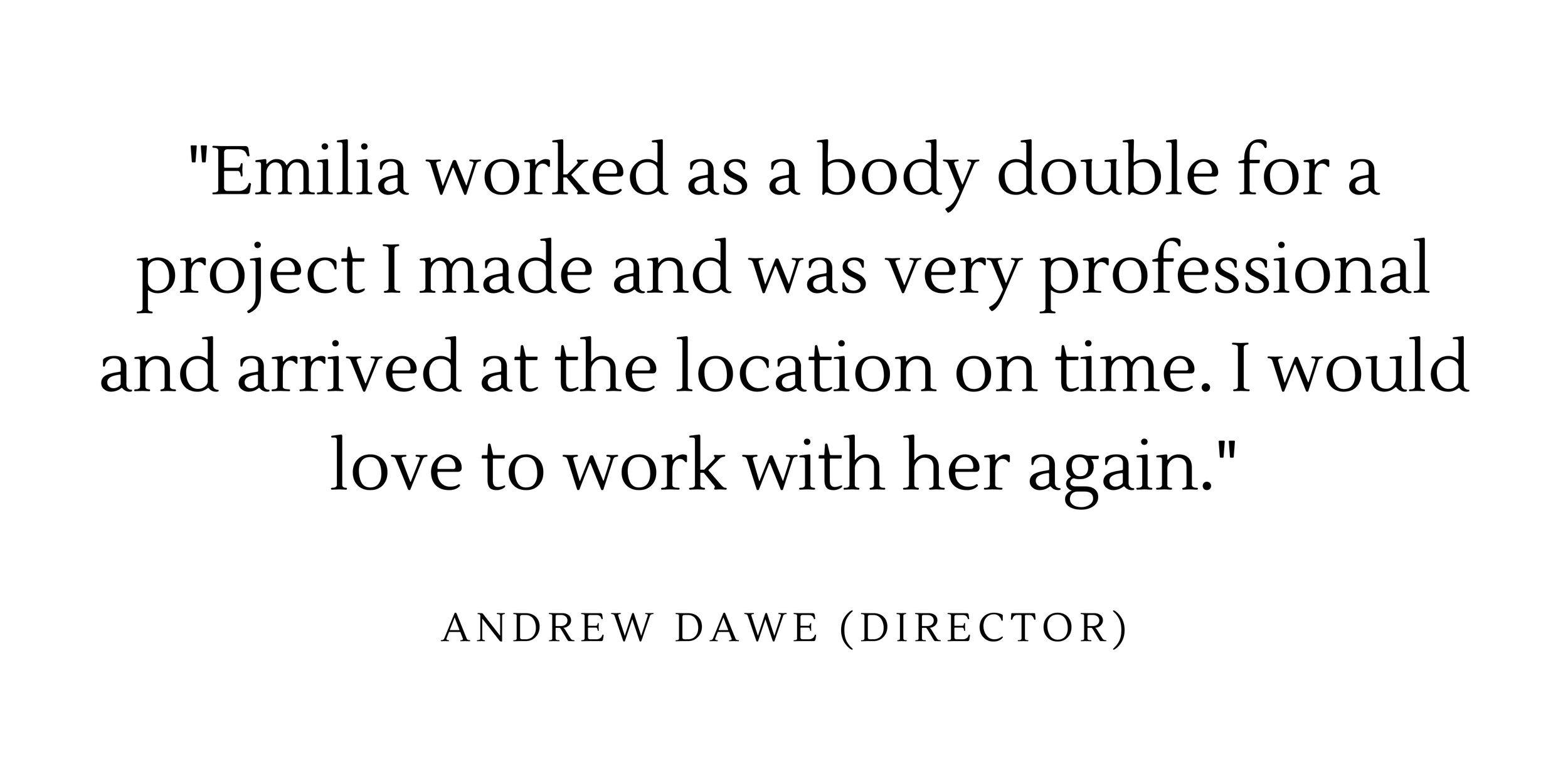  "Emilia worked as a body double for a project I made and was very professional and arrived at the location on time. I would love to work with her again." - Andrew Dawe (Director) 
