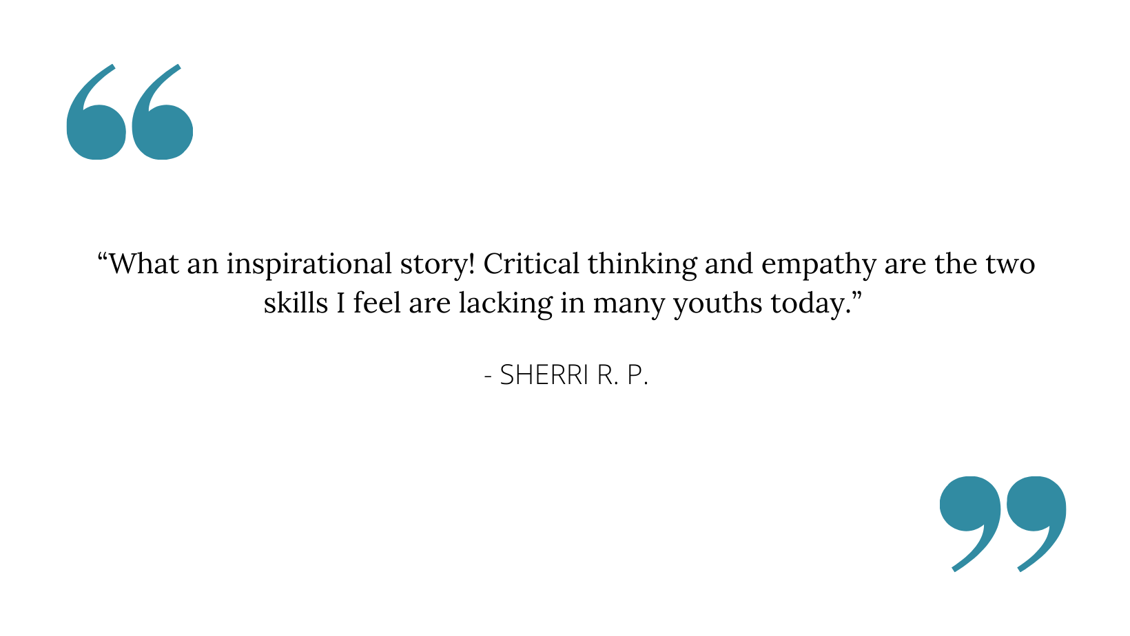 “What an inspirational story! Critical thinking and empathy are the two skills I feel are lacking in many youths today.” - SHERRI R. P..png