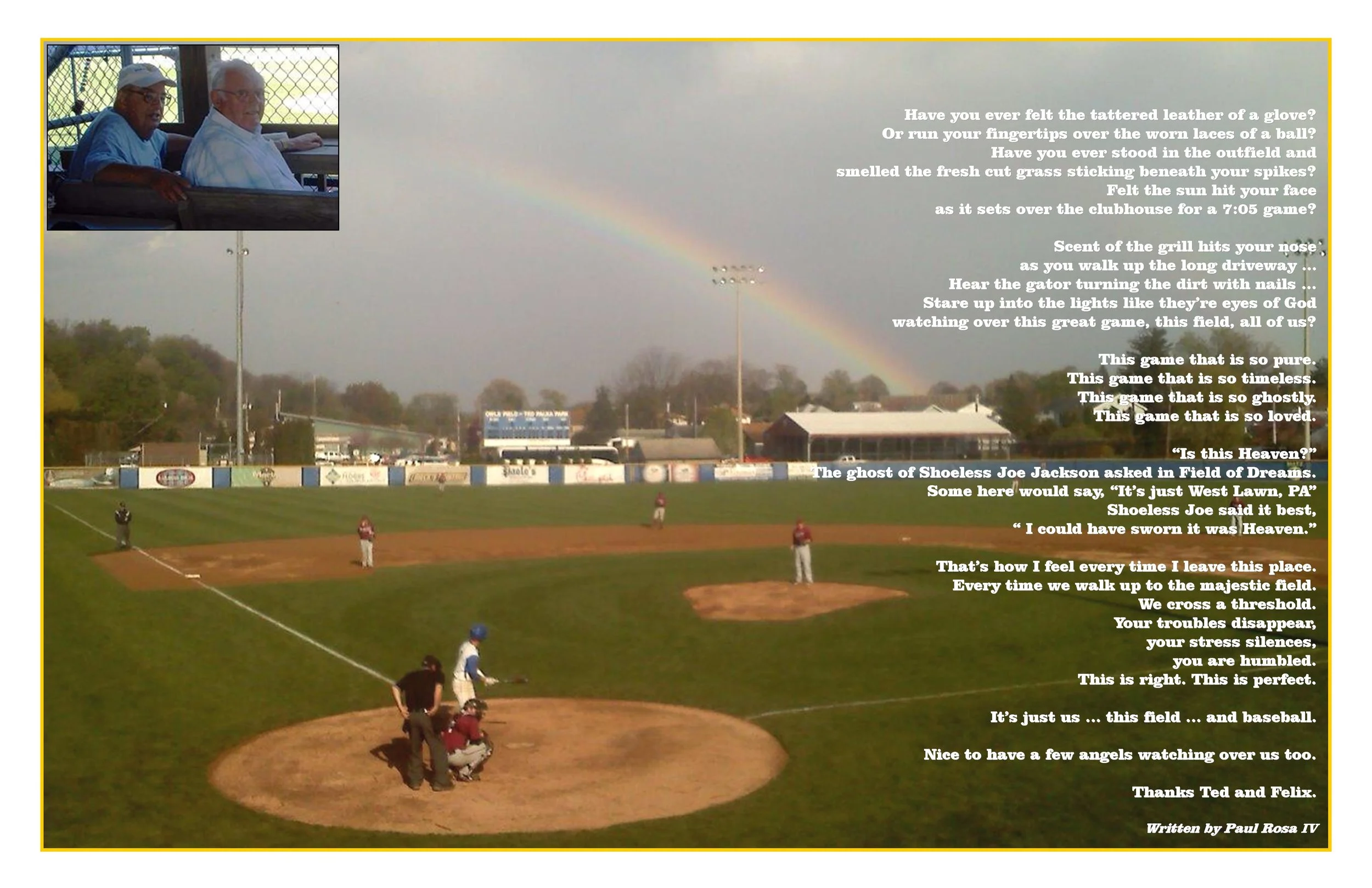 Have you ever felt the tattered leather of a glove? Or run your fingertips over the worn laces of a ball? Have you ever stood in the outfield and smelled the fresh cut grass sticking beneath your spikes? Felt the sun hit your face as it sets over the clubhouse for a 7:05 game? Scent of the grill hits your nose as you walk up the long driveway . . . Hear the gator turning the dirt with nails . . . Stare up into the lights like they're eyes of God watching over this great game, this field, all of us? This game that is so pure. This game that is so timeless. This game that is so ghostly. This game that is so loved. "Is this Heaven" The ghost of Shoeless Joe Jackson asked in Field of Dreams. Some here would say, "It's just West Lawn, PA" Shoeless Joe said it best, "I could have sworn it was Heaven" That's how I feel every time I leave this place. Every time we walk up to the majestic field. We cross a threshold. Your troubles disappear, your stress silences, you are humbled. This is right. This is perfect. It's just us ... this field ... and baseball. Nice to have a few angels watching over us too. Thanks Ted and Felix written by Paul Rosa IV