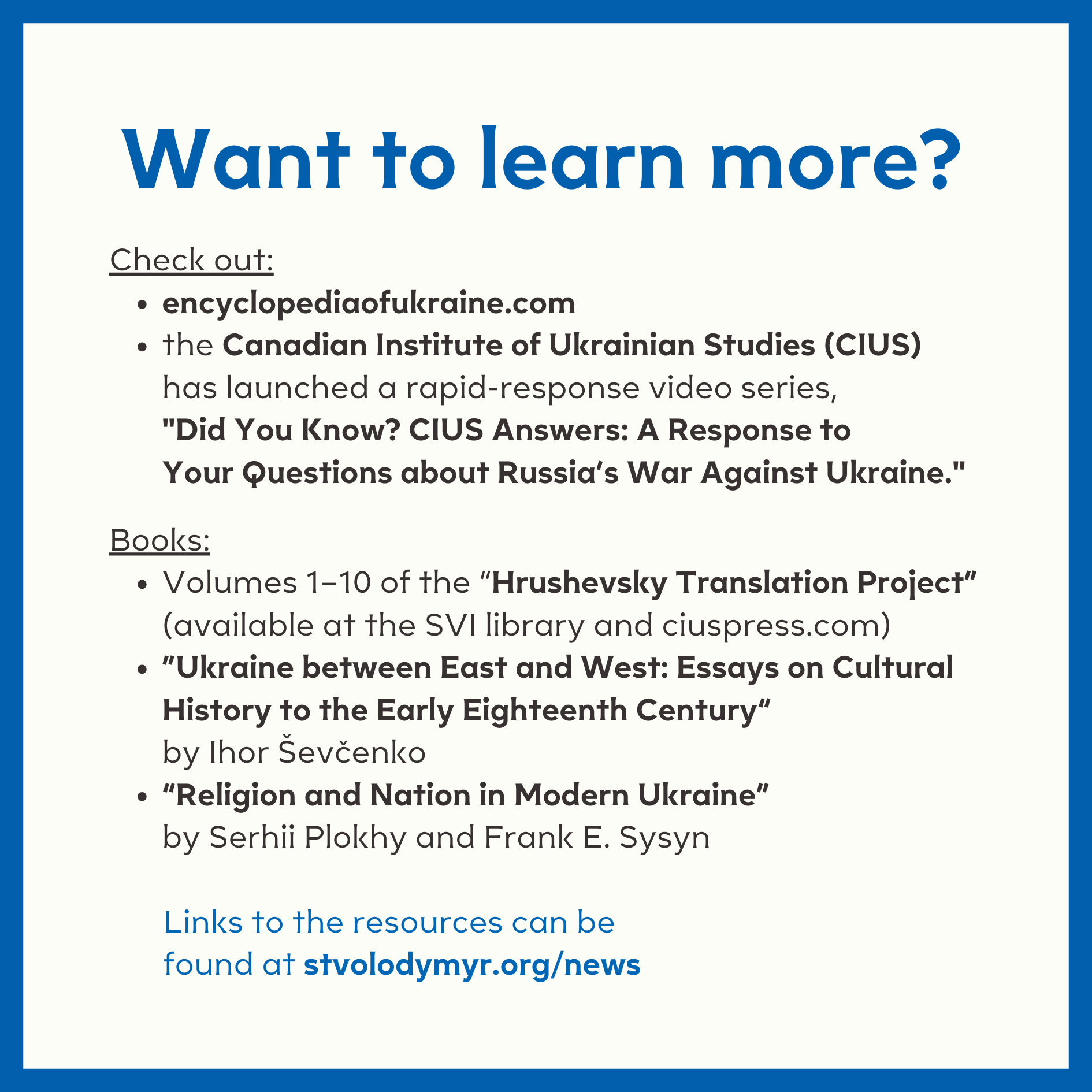  Want to learn more?  Check out:  	•	encyclopediaofukraine.com  	•	the Canadian Institute of Ukrainian Studies (CIUS) has launched a rapid-response video series, "Did You Know? CIUS Answers: A Response to Your Questions about Russia’s War Against Ukr