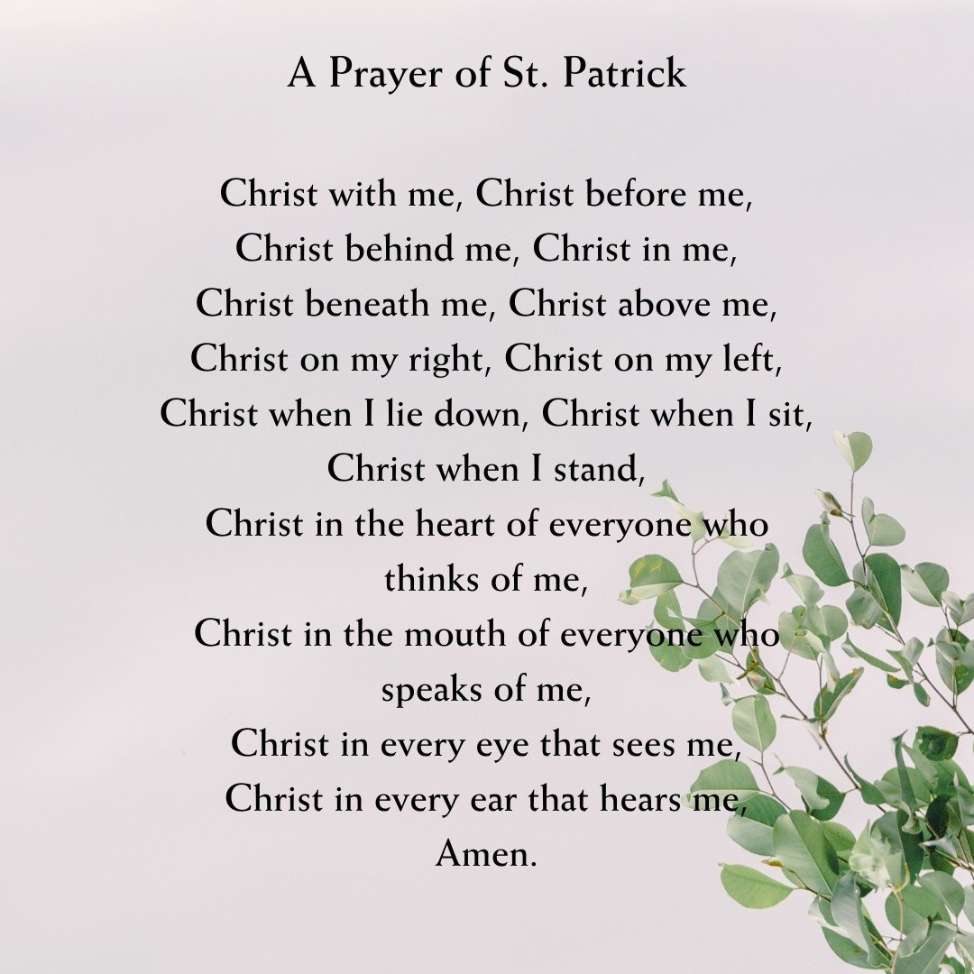 A prayer of St. Patrick, shared by Pastor Scott last Sunday.

Christ with me, Christ before me,
Christ behind me, Christ in me,
Christ beneath me, Christ above me,
Christ on my right, Christ on my left,
Christ when I lie down, Christ when I sit,
Chri